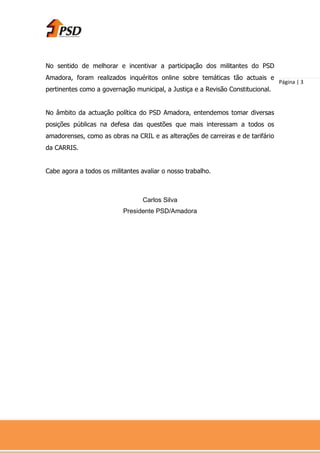No sentido de melhorar e incentivar a participação dos militantes do PSD
Amadora, foram realizados inquéritos online sobre temáticas tão actuais e
                                                                                 Página | 3
pertinentes como a governação municipal, a Justiça e a Revisão Constitucional.


No âmbito da actuação política do PSD Amadora, entendemos tomar diversas
posições públicas na defesa das questões que mais interessam a todos os
amadorenses, como as obras na CRIL e as alterações de carreiras e de tarifário
da CARRIS.


Cabe agora a todos os militantes avaliar o nosso trabalho.



                                  Carlos Silva
                           Presidente PSD/Amadora
 