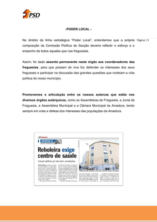 -PODER LOCAL -


No âmbito da linha estratégica “Poder Local”, entendemos que a própria Página | 5
composição da Comissão Política de Secção deveria reflectir o esforço e o
empenho de todos aqueles que nas freguesias.


Assim, foi dado assento permanente neste órgão aos coordenadores das
freguesias, para que possam de viva foz defender os interesses dos seus
fregueses e participar na discussão das grandes questões que norteiam a vida
política do nosso município.




Promovemos a articulação entre os nossos autarcas que estão nos
diversos órgãos autárquicos, como as Assembleias de Freguesia, a Junta de
Freguesia, a Assembleia Municipal e a Câmara Municipal da Amadora, tendo
sempre em vista a defesa dos interesses das populações da Amadora.
 