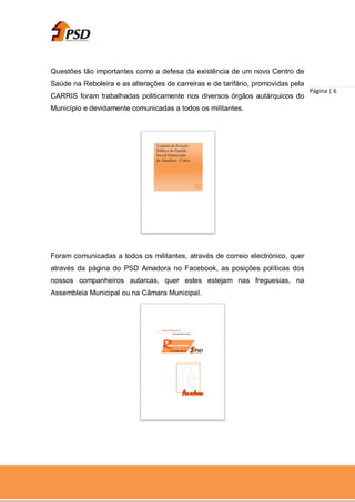 Questões tão importantes como a defesa da existência de um novo Centro de
Saúde na Reboleira e as alterações de carreiras e de tarifário, promovidas pela
                                                                                  Página | 6
CARRIS foram trabalhadas politicamente nos diversos órgãos autárquicos do
Município e devidamente comunicadas a todos os militantes.




Foram comunicadas a todos os militantes, através de correio electrónico, quer
através da página do PSD Amadora no Facebook, as posições políticas dos
nossos companheiros autarcas, quer estes estejam nas freguesias, na
Assembleia Municipal ou na Câmara Municipal.
 