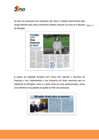 Ao falar de autarquias seria impossível não referir o trabalho desenvolvido pela
equipa liderada pela nossa companheira Beatriz Azevedo na Junta de Freguesia Página | 7
de Alfragide.




A equipa da Coligação Amadora tem Futuro tem liderado o executivo de
freguesia e tem implementado o seu programa em áreas essenciais para os
habitantes de Alfragide, como é o apoio social aos mais desfavorecidos, sendo
uma referência da qualidade da gestão do PSD nas autarquias.
 