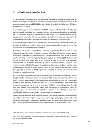 3.       Reflexão e considerações finais


O PMSE tipologia híbrida constitui um projeto de investigação e inovação educacional no
âmbito do combate ao abandono e melhoria dos resultados escolares dos alunos do 3º
ciclo, contratualizado para 2009/2013 entre a Escola Secundária de Valbom e a DREN em
representação da DGIDC.
O apoio da equipa de acompanhamento do PMSE e a supervisão do Instituto de Educação
da Universidade de Lisboa, que mostraram sempre grande disponibilidade e sensibilidade
para os problemas específicos de cada escola, bem como a troca de experiências com as
outras escolas envolvidas no mesmo programa constituíram momentos importantes de
reflexão e desenvolvimento pessoal e profissional de todos os docentes envolvidos.
A possibilidade de constituir uma turma de maior intervenção com um reduzido número de




                                                                                                                 Reflexão e considerações finais
alunos e o crédito de 16 horas letivas para assessorias/desdobramentos foram os dois
pontos fortes de desenvolvimento do projeto.
A retenção de alunos é dispendiosa e ineficaz na produção de resultados na área
educacional e produz efeitos negativos nos alunos e famílias 1. Além disso, uma vez que os
alunos com retenções são mais propensos a comportamentos de risco ou de abandono
escolar, a retenção aumenta os gastos noutros serviços sociais (OCDE, 2012). Assim, apesar
de, no presente ano letivo, não se ter atingido a taxa de sucesso contratualizada
relativamente aos resultados escolares, a taxa de insucesso diminuiu cerca de 20%,
relativamente à média histórica, durante os três anos de implementação do projeto, o que
representa uma diminuição significativa de custos ao erário público. Acresce ainda o facto
de a geração de alunos do PMSE representar a coorte de alunos com maior sucesso
histórico na avaliação externa.
Por outro lado, o impacto que o PMSE teve junto dos professores dos diferentes grupos
disciplinares foi muito significativo, uma vez que todos propuseram que no próximo ano
letivo o modelo organizacional de práticas de assessoria/desdobramento seja generalizado
a todos os anos e turmas, mesmo que para isso se utilize uma parte da componente não
letiva dos professores. Isto deve-se ao facto de o PMSE ter constituído ao longo dos três
anos uma enorme mais-valia para a escola, quer na diminuição do insucesso e taxa de
retenção, quer na diminuição do abandono escolar e da indisciplina, que eram
considerados problemas muito graves e limitantes do sucesso escolar.
Tendo consciência de que se fez o melhor possível e que houve um esforço na prossecução
de um bom trabalho de implementação e de coordenação pedagógica, a continuidade do
PMSE contribuiria para a melhoria da ação educativa e da eficácia profissional, assim como
para a valorização e desenvolvimento pessoal e profissional de Professores e Alunos.




1
    Em 2009 Portugal gastou cerca de cinco mil euros com cada aluno no setor público (OCDE, 2012).

OECD (2012). Equity and Quality in Education: Supporting Disadvantaged Students and Schools. OECD Publishing.
doi: 10.1787/9789264130852-en

                                                                                                                16
Relatório 2011-2012
 