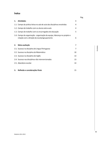 Índice
                                                                                 Pág.
1.    Atividades                                                             4
1.1. Campo da prática letiva na sala de aula das disciplinas envolvidas      4
1.2. Campo do trabalho com os alunos extra-aula                              4
1.3. Campo do trabalho com os encarregados de educação                       5
1.4. Campo da organização - organização da equipa, liderança no projeto e
     relação com a direção da escola/agrupamento                             6


2.    Meta-avaliação                                                         7




                                                                                            Atividades
2.1. Sucesso na disciplina de Língua Portuguesa                              7
2.2. Sucesso na disciplina de Matemática                                    10
2.3. Sucesso na disciplina de Inglês                                        13
2.4. Sucesso nas disciplinas não intervencionadas                           13
2.5. Abandono escolar                                                       14


3.    Reflexão e considerações finais                                       15




                                                                                        4
Relatório 2011-2012
 