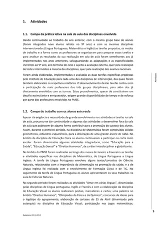 1.      Atividades


1.1. Campo da prática letiva na sala de aula das disciplinas envolvida
Dando continuidade ao trabalho do ano anterior, com o mesmo grupo base de alunos
(foram integrados nove alunos retidos no 9º ano) e com as mesmas disciplinas
intervencionadas (Língua Portuguesa, Matemática e Inglês) as tarefas propostas, os modos
de trabalho e a forma como os professores se organizaram para preparar essas tarefas e
para analisar os resultados da sua realização em sala de aula foram semelhantes aos já
implementados nos anos anteriores, salvaguardando as adaptações e as especificidades
inerentes ao 9º ano, ano terminal de ciclo e sujeito a avaliação externa, quer pela realização
de testes intermédios à maioria das disciplinas, quer pela realização dos exames nacionais.
Foram ainda elaboradas, implementadas e avaliadas as duas tarefas específicas propostas




                                                                                                     Atividades
pelo Instituto de Educação para cada uma das disciplinas de intervenção, das quais foram
também elaborados os respetivos relatórios. O desenvolvimento destas tarefas contou com
a participação de mais professores dos três grupos disciplinares, para além dos já
diretamente envolvidos com as turmas. Estes procedimentos, apesar de constituírem um
desafio estimulante e enriquecedor, exigem grande disponibilidade de tempo e de esforço
por parte dos professores envolvidos no PMSE.


1.2. Campo do trabalho com os alunos extra-aula
Apesar da exigência e necessidade de grande envolvimento nas atividades e tarefas na sala
de aula, procurou-se dar continuidade a algumas das atividades a desenvolver fora da sala
de aula que pudessem de alguma forma contribuir para a promoção do sucesso dos alunos.
Assim, durante o primeiro período, na disciplina de Matemática foram construídos sólidos
geométricos, octaedros esqueléticos, para a decoração de uma grande árvore de natal. No
âmbito da disciplina de Educação Física os alunos continuaram a participar no corta mato
escolar. Foram dinamizadas algumas atividades integradoras, como “Educação para a
Saúde”, “Educação Sexual” e “Direitos Humanos”, de caráter interdisciplinar e globalizante.
No âmbito do PMSE foram realizadas ao longo dos meses de Janeiro e Fevereiro as tarefas
e atividades específicas nas disciplinas de Matemática, de Língua Portuguesa e Língua
Inglesa. A tarefa de Língua Portuguesa envolveu alguns textos/conceitos de Ciências
Naturais, relacionados com a importância da alimentação na promoção da saúde, e a de
Língua Inglesa foi realizada com o envolvimento de Formação Cívica e de TIC. No
seguimento da tarefa de Língua Portuguesa os alunos apresentaram os seus trabalhos na
aula de Ciências Naturais.
No segundo período foram realizadas as atividades “Amar em várias línguas”, dinamizadas
pelas disciplinas de Língua portuguesa, Inglês e Francês e com a colaboração da disciplina
de Educação Visual os alunos realizaram postais, marcadores e cartas; uma palestra no
âmbito “Direitos Humanos”; “Olimpíadas da Física e da Química”; concursos de ideias para
o logótipo do agrupamento; elaboração de cartazes do 25 de Abril (dinamizado pela
autarquia) na disciplina de Educação Visual; participação nos jogos matemáticos;

                                                                                                 5
Relatório 2011-2012
 