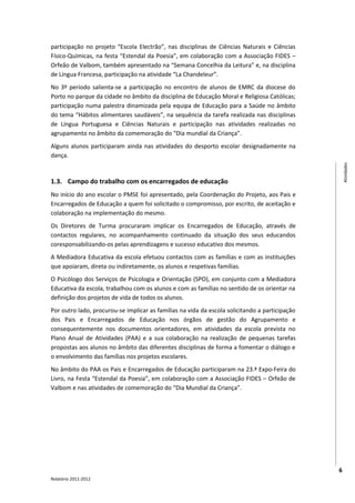 participação no projeto “Escola Electrão”, nas disciplinas de Ciências Naturais e Ciências
Físico-Químicas, na festa “Estendal da Poesia”, em colaboração com a Associação FIDES –
Orfeão de Valbom, também apresentado na “Semana Concelhia da Leitura” e, na disciplina
de Língua Francesa, participação na atividade “La Chandeleur”.
No 3º período salienta-se a participação no encontro de alunos de EMRC da diocese do
Porto no parque da cidade no âmbito da disciplina de Educação Moral e Religiosa Católicas;
participação numa palestra dinamizada pela equipa de Educação para a Saúde no âmbito
do tema “Hábitos alimentares saudáveis”, na sequência da tarefa realizada nas disciplinas
de Língua Portuguesa e Ciências Naturais e participação nas atividades realizadas no
agrupamento no âmbito da comemoração do “Dia mundial da Criança”.
Alguns alunos participaram ainda nas atividades do desporto escolar designadamente na
dança.




                                                                                                    Atividades
1.3. Campo do trabalho com os encarregados de educação
No início do ano escolar o PMSE foi apresentado, pela Coordenação do Projeto, aos Pais e
Encarregados de Educação a quem foi solicitado o compromisso, por escrito, de aceitação e
colaboração na implementação do mesmo.
Os Diretores de Turma procuraram implicar os Encarregados de Educação, através de
contactos regulares, no acompanhamento continuado da situação dos seus educandos
coresponsabilizando-os pelas aprendizagens e sucesso educativo dos mesmos.
A Mediadora Educativa da escola efetuou contactos com as famílias e com as instituições
que apoiaram, direta ou indiretamente, os alunos e respetivas famílias.
O Psicólogo dos Serviços de Psicologia e Orientação (SPO), em conjunto com a Mediadora
Educativa da escola, trabalhou com os alunos e com as famílias no sentido de os orientar na
definição dos projetos de vida de todos os alunos.
Por outro lado, procurou-se implicar as famílias na vida da escola solicitando a participação
dos Pais e Encarregados de Educação nos órgãos de gestão do Agrupamento e
consequentemente nos documentos orientadores, em atividades da escola prevista no
Plano Anual de Atividades (PAA) e a sua colaboração na realização de pequenas tarefas
propostas aos alunos no âmbito das diferentes disciplinas de forma a fomentar o diálogo e
o envolvimento das famílias nos projetos escolares.
No âmbito do PAA os Pais e Encarregados de Educação participaram na 23.ª Expo-Feira do
Livro, na Festa “Estendal da Poesia”, em colaboração com a Associação FIDES – Orfeão de
Valbom e nas atividades de comemoração do “Dia Mundial da Criança”.




                                                                                                6
Relatório 2011-2012
 