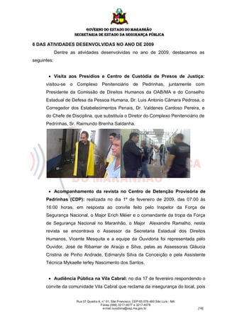 GOVERNO DO ESTADO DO MARANHÃO
                     SECRETARIA DE ESTADO DA SEGURANÇA PÚBLICA

6 DAS ATIVIDADES DESENVOLVIDAS NO ANO DE 2009
             Dentre as atividades desenvolvidas no ano de 2009, destacamos as
seguintes:


        Visita aos Presídios e Centro de Custódia de Presos de Justiça:
      visitou-se o Complexo Penitenciário de Pedrinhas, juntamente com
      Presidente da Comissão de Direitos Humanos da OAB/MA e do Conselho
      Estadual de Defesa da Pessoa Humana, Dr. Luis Antonio Câmara Pedrosa, o
      Corregedor dos Estabelecimentos Penais, Dr. Valdenes Cardoso Pereira, e
      do Chefe de Disciplina, que substituía o Diretor do Complexo Penitenciário de
      Pedrinhas, Sr. Raimundo Brenha Saldanha.




        Acompanhamento da revista no Centro de Detenção Provisória de
      Pedrinhas (CDP): realizada no dia 1º de fevereiro de 2009, das 07:00 às
      16:00 horas, em resposta ao convite feito pelo Inspetor da Força de
      Segurança Nacional, o Major Erich Méier e o comandante da tropa da Força
      de Segurança Nacional no Maranhão, o Major Alexandre Ramalho, nesta
      revista se encontrava o Assessor da Secretaria Estadual dos Direitos
      Humanos, Vicente Mesquita e a equipe da Ouvidoria foi representada pelo
      Ouvidor, José de Ribamar de Araújo e Silva, pelas as Assessoras Gláucia
      Cristina de Pinho Andrade, Edimaryls Silva da Conceição e pela Assistente
      Técnica Mykaelle Ierley Nascimento dos Santos.


        Audiência Pública na Vila Cabral: no dia 17 de fevereiro respondendo o
      convite da comunidade Vila Cabral que reclama da insegurança do local, pois


                      Rua 07 Quadra A, n° 01, São Francisco. CEP 65.076-460 São Luís - MA
                                      Fones (098) 3217-4077 e 3217-4078
                                       e-mail ouvidoria@ssp.ma.gov.br                       [18]
 
