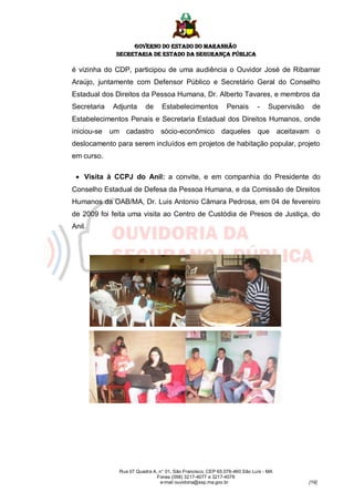 GOVERNO DO ESTADO DO MARANHÃO
              SECRETARIA DE ESTADO DA SEGURANÇA PÚBLICA

é vizinha do CDP, participou de uma audiência o Ouvidor José de Ribamar
Araújo, juntamente com Defensor Público e Secretário Geral do Conselho
Estadual dos Direitos da Pessoa Humana, Dr. Alberto Tavares, e membros da
Secretaria   Adjunta      de     Estabelecimentos            Penais        -    Supervisão    de
Estabelecimentos Penais e Secretaria Estadual dos Direitos Humanos, onde
iniciou-se   um cadastro         sócio-econômico daqueles que                        aceitavam o
deslocamento para serem incluídos em projetos de habitação popular, projeto
em curso.

  Visita à CCPJ do Anil: a convite, e em companhia do Presidente do
Conselho Estadual de Defesa da Pessoa Humana, e da Comissão de Direitos
Humanos da OAB/MA, Dr. Luis Antonio Câmara Pedrosa, em 04 de fevereiro
de 2009 foi feita uma visita ao Centro de Custódia de Presos de Justiça, do
Anil.




               Rua 07 Quadra A, n° 01, São Francisco. CEP 65.076-460 São Luís - MA
                               Fones (098) 3217-4077 e 3217-4078
                                e-mail ouvidoria@ssp.ma.gov.br                               [19]
 