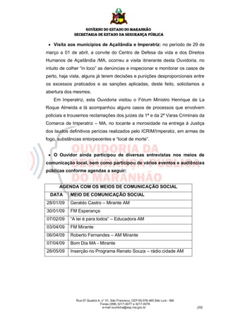 GOVERNO DO ESTADO DO MARANHÃO
              SECRETARIA DE ESTADO DA SEGURANÇA PÚBLICA

  Visita aos municípios de Açailândia e Imperatriz: no período de 29 de
março a 01 de abril, a convite do Centro de Defesa da vida e dos Direitos
Humanos de Açailândia /MA, ocorreu a visita itinerante desta Ouvidoria, no
intuito de colher “in loco” as denúncias e inspecionar e monitorar os casos de
perto, haja vista, alguns já terem decisões e punições desproporcionais entre
os excessos praticados e as sanções aplicadas, deste feito, solicitamos a
abertura dos mesmos.
   Em Imperatriz, esta Ouvidoria visitou o Fórum Ministro Henrique de La
Roque Almeida e lá acompanhou alguns casos de processos que envolvem
policiais e trouxemos reclamações dos juízes da 1ª e da 2ª Varas Criminais da
Comarca de Imperatriz – MA, no tocante a morosidade na entrega à Justiça
dos laudos definitivos perícias realizados pelo ICRIM/Imperatiz, em armas de
fogo, substâncias entorpecentes e “local de morte”.


  O Ouvidor ainda participou de diversas entrevistas nos meios de
comunicação local, bem como participou de vários eventos e audiências
públicas conforme agendas a seguir:


      AGENDA COM OS MEIOS DE COMUNICAÇÃO SOCIAL
  DATA      MEIO DE COMUNICAÇÃO SOCIAL
28/01/09    Geraldo Castro – Mirante AM
30/01/09    FM Esperança
07/02/09    “A lei é para todos” – Educadora AM
03/04/09    FM Mirante
06/04/09    Roberto Fernandes – AM Mirante
07/04/09    Bom Dia MA - Mirante
28/05/09    Inserção no Programa Renato Souza – rádio cidade AM




              Rua 07 Quadra A, n° 01, São Francisco. CEP 65.076-460 São Luís - MA
                              Fones (098) 3217-4077 e 3217-4078
                               e-mail ouvidoria@ssp.ma.gov.br                       [20]
 