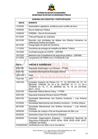 GOVERNO DO ESTADO DO MARANHÃO
                SECRETARIA DE ESTADO DA SEGURANÇA PÚBLICA

                AGENDA DE EVENTOS / PARTICIPAÇÃO
  DATA       EVENTO
17/02/09     Assembléia Legislativa: Audiência sem conflito de terra
19/05/09     Dia do Defensor Público
12/08/09     CRISMA – Dia do Encarcerado
01/12/09     Tribunal Popular do Judiciário
02/12/09     Reunião com entidades de defesa dos Direitos Humanos na
             Defensoria Pública do Estado
02/12/09     Inauguração da sede da Ouvidoria
11/12/09     Cerimônia de entrega da medalha do Mérito Timbira
16/12/09     Confraternização do CIOPS – SSP/MA
18/12/09     Encontro dos Conselheiros de segurança pública – SSP/MA
21/12/09     Lançamento do PNDH com o Presidente Lula


DATA         VISITAS E AUDIÊNCIAS
05/01/09     Deputado Washington Luís Oliveira – PT/MA
05/01/09     Secretaria Municipal de Educação Semed
12/01/09     Idem
13/01/09     CPT
19/01/09     Conselho Superior de Polícia (10, 11, 12, 26/12/09; 05, 12, 19,
             26/03/09; 10/06/09; 20, 23 e 24, 30/07/09; 10, 11, 13, 20 e
             31/08/09; 03, 10, 11, 16, 28/09/09, 02, 15, 16, 22, 24/10/09,
             05/11, 10/12.
23/01/09     Deputada Helena Barros Heluy – PT/MA
30/01/09     Deputada Estadual Eliziane Gama PPS/MA
09/01/09     Sociedade Maranhense dos Direitos Humanos – Luis Antonio
             Pedrosa
07/05/09     Sociedade Maranhense dos Direitos Humanos – Cínthia Urbano
06/10/09     Sociedade Maranhense dos Direitos Humanos – Luis Antonio
             Pedrosa
04/02/09     Comissão de Justiça e Paz da Arquidiocese de São Luís
05/02/09     Secretaria Casa Civil do Governo Estadual
05/02/09    Comissão Organizadora Estadual – Conferência Nacional de
            Segurança Pública(26 e 30/03, 02/04, 18/05, 20/05,13/06 20/07,
            15/08/09, 24/10/09,)
27e28/05/09 Conferência Livre São Luís e nos bairros

                   Rua 07 Quadra A, n° 01, São Francisco. CEP 65.076-460 São Luís - MA
                                   Fones (098) 3217-4077 e 3217-4078
                                    e-mail ouvidoria@ssp.ma.gov.br                       [21]
 
