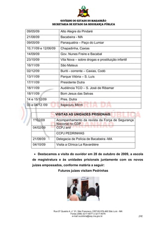 GOVERNO DO ESTADO DO MARANHÃO
                 SECRETARIA DE ESTADO DA SEGURANÇA PÚBLICA

09/05/09                 Alto Alegre do Pindaré
21/08/09                 Bacabeira - MA
09/05/09                 Panaquatira – Paço do Lumiar
10,11/09 e 12/06/09      Chapadinha, Caxias
14/09/09                 Gov. Nunes Freire e Bacabal
23/10/09                 Vila Nova – sobre drogas e prostituição infantil
16/11/09                 São Mateus
02/12/09                 Buriti - corrente – Caxias, Codó
13/11/09                 Parque Vitória – S. Luís
17/11/09                 Presidente Dutra
18/11/09                 Audiência TCO – S. José de Ribamar
18/11/09                 Bom Jesus das Selvas
14 e 15/12/09            Pres. Dutra
03 e 04/12 /09           Itapecuru Mirim

                   VISITAS AS UNIDADES PRISIONAIS:
    1º/02/09          Acompanhamento da revista da Força de Segurança
                      Nacional no CDP
    04/02/09          CCPJ anil
                      CCPJ PEDRINHAS
    21/08/09          Delegacia de Polícia de Bacabeira -MA
    04/10/09          Visita a Clínica La Ravardiére

     Destacamos a visita do ouvidor em 28 de outubro de 2009, a escola
   de magistratura e às unidades prisionais juntamente com os novos
   juízes empossados, conforme matéria a seguir:
                       Futuros juízes visitam Pedrinhas




                 Rua 07 Quadra A, n° 01, São Francisco. CEP 65.076-460 São Luís - MA
                                 Fones (098) 3217-4077 e 3217-4078
                                  e-mail ouvidoria@ssp.ma.gov.br                       [24]
 