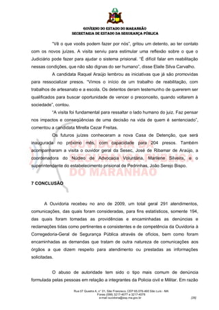 GOVERNO DO ESTADO DO MARANHÃO
                      SECRETARIA DE ESTADO DA SEGURANÇA PÚBLICA

           “Vê o que vocês podem fazer por nós”, gritou um detento, ao ter contato
com os novos juízes. A visita serviu para estimular uma reflexão sobre o que o
Judiciário pode fazer para ajudar o sistema prisional. “É difícil falar em reabilitação
nessas condições, que não são dignas do ser humano”, disse Elaile Silva Carvalho.
           A candidata Raquel Araújo lembrou as iniciativas que já são promovidas
para ressocializar presos. “Vimos o início de um trabalho de reabilitação, com
trabalhos de artesanato e a escola. Os detentos deram testemunho de quererem ser
qualificados para buscar oportunidade de vencer o preconceito, quando voltarem à
sociedade”, contou.
           “A visita foi fundamental para ressaltar o lado humano do juiz. Faz pensar
nos impactos e conseqüências de uma decisão na vida de quem é sentenciado”,
comentou a candidata Mirella Cezar Freitas.
           Os futuros juízes conheceram a nova Casa de Detenção, que será
inaugurada no próximo mês, com capacidade para 204 presos. Também
acompanharam a visita o ouvidor geral da Sesec, José de Ribamar de Araújo, a
coordenadora do Núcleo de Advocacia Voluntária, Marilene Silveira, e o
superintendente do estabelecimento prisional de Pedrinhas, João Serejo Bispo.



7 CONCLUSÃO



       A Ouvidoria recebeu no ano de 2009, um total geral 291 atendimentos,
comunicações, das quais foram consideradas, para fins estatísticos, somente 194,
das quais foram tomadas as providências e encaminhadas as denúncias e
reclamações tidas como pertinentes e consistentes e de competência da Ouvidoria à
Corregedoria-Geral de Segurança Pública através de ofícios, bem como foram
encaminhadas as demandas que tratam de outra natureza de comunicações aos
órgãos a que dizem respeito para atendimento ou prestadas as informações
solicitadas.


           O abuso de autoridade tem sido o tipo mais comum de denúncia
formulada pelas pessoas em relação a integrantes da Policia civil e Militar. Em razão

                      Rua 07 Quadra A, n° 01, São Francisco. CEP 65.076-460 São Luís - MA
                                      Fones (098) 3217-4077 e 3217-4078
                                       e-mail ouvidoria@ssp.ma.gov.br                       [26]
 