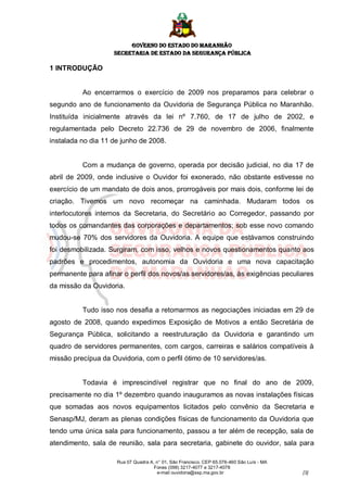 GOVERNO DO ESTADO DO MARANHÃO
                    SECRETARIA DE ESTADO DA SEGURANÇA PÚBLICA

1 INTRODUÇÃO


          Ao encerrarmos o exercício de 2009 nos preparamos para celebrar o
segundo ano de funcionamento da Ouvidoria de Segurança Pública no Maranhão.
Instituída inicialmente através da lei nº 7.760, de 17 de julho de 2002, e
regulamentada pelo Decreto 22.736 de 29 de novembro de 2006, finalmente
instalada no dia 11 de junho de 2008.


          Com a mudança de governo, operada por decisão judicial, no dia 17 de
abril de 2009, onde inclusive o Ouvidor foi exonerado, não obstante estivesse no
exercício de um mandato de dois anos, prorrogáveis por mais dois, conforme lei de
criação. Tivemos um novo recomeçar na caminhada. Mudaram todos os
interlocutores internos da Secretaria, do Secretário ao Corregedor, passando por
todos os comandantes das corporações e departamentos; sob esse novo comando
mudou-se 70% dos servidores da Ouvidoria. A equipe que estávamos construindo
foi desmobilizada. Surgiram, com isso, velhos e novos questionamentos quanto aos
padrões e procedimentos, autonomia da Ouvidoria e uma nova capacitação
permanente para afinar o perfil dos novos/as servidores/as, às exigências peculiares
da missão da Ouvidoria.


          Tudo isso nos desafia a retomarmos as negociações iniciadas em 29 de
agosto de 2008, quando expedimos Exposição de Motivos a então Secretária de
Segurança Pública, solicitando a reestruturação da Ouvidoria e garantindo um
quadro de servidores permanentes, com cargos, carreiras e salários compatíveis à
missão precípua da Ouvidoria, com o perfil ótimo de 10 servidores/as.


          Todavia é imprescindível registrar que no final do ano de 2009,
precisamente no dia 1º dezembro quando inauguramos as novas instalações físicas
que somadas aos novos equipamentos licitados pelo convênio da Secretaria e
Senasp/MJ, deram as plenas condições físicas de funcionamento da Ouvidoria que
tendo uma única sala para funcionamento, passou a ter além de recepção, sala de
atendimento, sala de reunião, sala para secretaria, gabinete do ouvidor, sala para

                     Rua 07 Quadra A, n° 01, São Francisco. CEP 65.076-460 São Luís - MA
                                     Fones (098) 3217-4077 e 3217-4078
                                      e-mail ouvidoria@ssp.ma.gov.br                       [3]
 