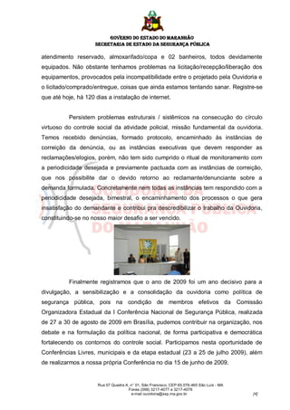 GOVERNO DO ESTADO DO MARANHÃO
                     SECRETARIA DE ESTADO DA SEGURANÇA PÚBLICA

atendimento reservado, almoxarifado/copa e 02 banheiros, todos devidamente
equipados. Não obstante tenhamos problemas na licitação/recepção/liberação dos
equipamentos, provocados pela incompatibilidade entre o projetado pela Ouvidoria e
o licitado/comprado/entregue, coisas que ainda estamos tentando sanar. Registre-se
que até hoje, há 120 dias a instalação de internet.


          Persistem problemas estruturais / sistêmicos na consecução do círculo
virtuoso do controle social da atividade policial, missão fundamental da ouvidoria.
Temos recebido denúncias, formado protocolo, encaminhado às instâncias de
correição da denúncia, ou as instâncias executivas que devem responder as
reclamações/elogios, porém, não tem sido cumprido o ritual de monitoramento com
a periodicidade desejada e previamente pactuada com as instâncias de correição,
que nos possibilite dar o devido retorno ao reclamante/denunciante sobre a
demanda formulada. Concretamente nem todas as instâncias tem respondido com a
periodicidade desejada, bimestral, o encaminhamento dos processos o que gera
insatisfação do demandante e contribui pra descredibilizar o trabalho da Ouvidoria,
constituindo-se no nosso maior desafio a ser vencido.




          Finalmente registramos que o ano de 2009 foi um ano decisivo para a
divulgação, a sensibilização e a consolidação da ouvidoria como política de
segurança pública, pois na condição de membros efetivos da Comissão
Organizadora Estadual da I Conferência Nacional de Segurança Pública, realizada
de 27 a 30 de agosto de 2009 em Brasília, pudemos contribuir na organização, nos
debate e na formulação da política nacional, de forma participativa e democrática
fortalecendo os contornos do controle social. Participamos nesta oportunidade de
Conferências Livres, municipais e da etapa estadual (23 a 25 de julho 2009), além
de realizarmos a nossa própria Conferência no dia 15 de junho de 2009.


                      Rua 07 Quadra A, n° 01, São Francisco. CEP 65.076-460 São Luís - MA
                                      Fones (098) 3217-4077 e 3217-4078
                                       e-mail ouvidoria@ssp.ma.gov.br                       [4]
 