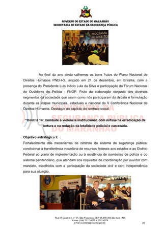 GOVERNO DO ESTADO DO MARANHÃO
                    SECRETARIA DE ESTADO DA SEGURANÇA PÚBLICA




          Ao final do ano ainda colhemos os bons frutos do Plano Nacional de
Direitos Humanos PNDH-3, lançado em 21 de dezembro, em Brasília, com a
presença do Presidente Luis Inácio Lula da Silva e participação do Fórum Nacional
de Ouvidores de Polícia - FNOP. Fruto da elaboração conjunta dos diversos
segmentos da sociedade que assim como nós participaram do debate e formulação
durante as etapas municipais, estaduais e nacional da V Conferência Nacional de
Direitos Humanos. Destaque ao capítulo do controle social:


 “Diretriz 14: Combate à violência institucional, com ênfase na erradicação da
             tortura e na redução da letalidade policial e carcerária.


Objetivo estratégico I:
Fortalecimento dos mecanismos de controle do sistema de segurança pública:
condicionar a transferência voluntária de recursos federais aos estados e ao Distrito
Federal ao plano de implementação ou à existência de ouvidorias de polícia e do
sistema penitenciário, que atendam aos requisitos de coordenação por ouvidor com
mandato, escolhidos com a participação da sociedade civil e com independência
para sua atuação.




                     Rua 07 Quadra A, n° 01, São Francisco. CEP 65.076-460 São Luís - MA
                                     Fones (098) 3217-4077 e 3217-4078
                                      e-mail ouvidoria@ssp.ma.gov.br                       [5]
 