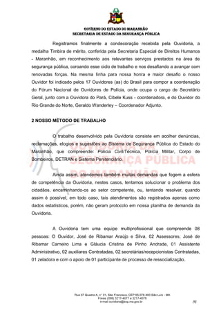 GOVERNO DO ESTADO DO MARANHÃO
                      SECRETARIA DE ESTADO DA SEGURANÇA PÚBLICA

             Registramos finalmente a condecoração recebida pela Ouvidoria, a
medalha Timbira de mérito, conferida pela Secretaria Especial de Direitos Humanos
- Maranhão, em reconhecimento aos relevantes serviços prestados na área de
segurança pública, coroando esse ciclo de trabalho e nos desafiando a avançar com
renovadas forças. Na mesma linha para nossa honra e maior desafio o nosso
Ouvidor foi indicado pelos 17 Ouvidores (as) do Brasil para compor a coordenação
do Fórum Nacional de Ouvidores de Polícia, onde ocupa o cargo de Secretário
Geral, junto com a Ouvidora do Pará, Cibele Kuss - coordenadora, e do Ouvidor do
Rio Grande do Norte, Geraldo Wanderley – Coordenador Adjunto.


2 NOSSO MÉTODO DE TRABALHO


             O trabalho desenvolvido pela Ouvidoria consiste em acolher denúncias,
reclamações, elogios e sugestões ao Sistema de Segurança Pública do Estado do
Maranhão, que compreende: Policia Civil/Técnica, Polícia Militar, Corpo de
Bombeiros, DETRAN e Sistema Penitenciário.


             Ainda assim, atendemos também muitas demandas que fogem a esfera
de competência da Ouvidoria, nestes casos, tentamos solucionar o problema dos
cidadãos, encaminhando-os ao setor competente, ou, tentando resolver, quando
assim é possível, em todo caso, tais atendimentos são registrados apenas como
dados estatísticos, porém, não geram protocolo em nossa planilha de demanda da
Ouvidoria.


             A Ouvidoria tem uma equipe multiprofissional que compreende 08
pessoas: O Ouvidor, José de Ribamar Araújo e Silva, 02 Assessores, José de
Ribamar Carneiro Lima e Gláucia Cristina de Pinho Andrade, 01 Assistente
Administrativo, 02 auxiliares Contratadas, 02 secretárias/recepcionistas Contratadas,
01 zeladora e com o apoio de 01 participante de processo de ressocialização.




                       Rua 07 Quadra A, n° 01, São Francisco. CEP 65.076-460 São Luís - MA
                                       Fones (098) 3217-4077 e 3217-4078
                                        e-mail ouvidoria@ssp.ma.gov.br                       [6]
 
