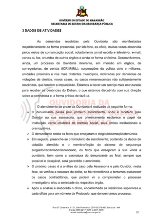 GOVERNO DO ESTADO DO MARANHÃO
                       SECRETARIA DE ESTADO DA SEGURANÇA PÚBLICA

3 DADOS DE ATIVIDADES


          As    demandas            recebidas        pela       Ouvidoria         são        manifestadas
majoritariamente de forma presencial, por telefone, ex-oficio, muitas vezes absorvida
pelos meios de comunicação social, notadamente jornal escrito e televisivo, e-mail,
cartas ou fax, oriundas de outros órgãos e ainda de forma anônima. Desenvolvemos,
ainda, um processo de Ouvidoria itinerante, em imersão em órgãos, de
corregedorias, de perícia (ICRIM/IML), corporações da polícia civis e militares,
unidades prisionais e nos mais distantes municípios, motivadas por denúncias de
violações de direitos, novos casos, ou casos remanescentes não suficientemente
resolvidos, que tendem a impunidade. Estamos a dever um serviço mais estruturado
para receber as denúncias do Detran, o que estamos discutindo com sua direção
sobre a pertinência e a forma prática de fazê-la.


          O atendimento de praxe da Ouvidoria é realizado da seguinte forma:
    O denunciante passa pelo primeiro atendimento, onde é recebido pelo
      Ouvidor ou sua assessoria, que primeiramente esclarece o papel da
      instituição, como instância de controle social, seus limites institucionais e
      prerrogativas.
    O denunciante relata os fatos que ensejaram o elogio/reclamação/denúncia.
    Em seguida, preenche-se o formulário de atendimento, contendo os dados do
      cidadão    atendido       e     o    membro/órgão            do     sistema       de     segurança
      elogiado/reclamado/denunciado, os fatos que ensejaram a sua vinda a
      ouvidoria, bem como a assinatura do denunciante ao final, sempre que
      possível e desejável, será garantido o anonimato.
    O próximo passo é a análise do caso pela Assessoria e pelo Ouvidor, nesta
      fase, se verifica a natureza do delito, se há reincidência e tentamos esclarecer
      os casos contraditórios, que podem vir a comprometer o processo
      investigatório e/ou a seriedade do respectivo órgão.
    Após a análise é elaborado o ofício, encaminhado às instâncias superiores e
      cada ofício gera um número de Protocolo, que denominamos processo.



                       Rua 07 Quadra A, n° 01, São Francisco. CEP 65.076-460 São Luís - MA
                                       Fones (098) 3217-4077 e 3217-4078
                                        e-mail ouvidoria@ssp.ma.gov.br                               [7]
 