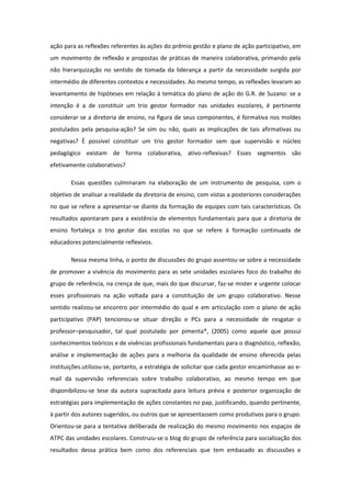 ação para as reflexões referentes às ações do prêmio gestão e plano de ação participativo, em
um movimento de reflexão e propostas de práticas de maneira colaborativa, primando pela
não hierarquização no sentido de tomada da liderança a partir da necessidade surgida por
intermédio de diferentes contextos e necessidades. Ao mesmo tempo, as reflexões levaram ao
levantamento de hipóteses em relação à temática do plano de ação do G.R. de Suzano: se a
intenção é a de constituir um trio gestor formador nas unidades escolares, é pertinente
considerar se a diretoria de ensino, na figura de seus componentes, é formativa nos moldes
postulados pela pesquisa-ação? Se sim ou não, quais as implicações de tais afirmativas ou
negativas? È possível constituir um trio gestor formador sem que supervisão e núcleo
pedagógico existam de forma colaborativa, ativo-reflexivas? Esses segmentos são
efetivamente colaborativos?

       Essas questões culminaram na elaboração de um instrumento de pesquisa, com o
objetivo de analisar a realidade da diretoria de ensino, com vistas a posteriores considerações
no que se refere a apresentar-se diante da formação de equipes com tais características. Os
resultados apontaram para a existência de elementos fundamentais para que a diretoria de
ensino fortaleça o trio gestor das escolas no que se refere à formação continuada de
educadores potencialmente reflexivos.

       Nessa mesma linha, o ponto de discussões do grupo assentou-se sobre a necessidade
de promover a vivência do movimento para as sete unidades escolares foco do trabalho do
grupo de referência, na crença de que, mais do que discursar, faz-se mister e urgente colocar
esses profissionais na ação voltada para a constituição de um grupo colaborativo. Nesse
sentido realizou-se encontro por intermédio do qual e em articulação com o plano de ação
participativo (PAP) tencionou-se situar direção e PCs para a necessidade de resgatar o
professor–pesquisador, tal qual postulado por pimenta*, (2005) como aquele que possui
conhecimentos teóricos e de vivências profissionais fundamentais para o diagnóstico, reflexão,
análise e implementação de ações para a melhoria da qualidade de ensino oferecida pelas
instituições.utilizou-se, portanto, a estratégia de solicitar que cada gestor encaminhasse ao e-
mail da supervisão referenciais sobre trabalho colaborativo, ao mesmo tempo em que
disponibilizou-se tese da autora supracitada para leitura prévia e posterior organização de
estratégias para implementação de ações constantes no pap, justificando, quando pertinente,
à partir dos autores sugeridos, ou outros que se apresentassem como produtivos para o grupo.
Orientou-se para a tentativa deliberada de realização do mesmo movimento nos espaços de
ATPC das unidades escolares. Construiu-se o blog do grupo de referência para socialização dos
resultados dessa prática bem como dos referenciais que tem embasado as discussões e
 