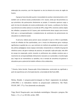 elaboração dos encontros, com link disponível no site da diretoria de ensino da região de
Suzano.

          O grupo já havia discutido quanto à necessidade de socializar sistematicamente o G.R.
também com as demais escolas jurisdicionados à D.E. Suzano, ainda que não-prioritárias ou
que prioritárias não pertencentes diretamente ao projeto. O momento oportuno surgiu a
partir de tese de educadora de escola jurisdicionada a der Suzano, a professora Eva Rocha,
cujo elemento de análise sobrecai na reunião de ATPC, antigo HTPC, momento coletivo objeto
das reflexões e propostas do G.R. Suzano, pelo reconhecimento desse espaço como terreno
fértil para a corresponsabilização e estabelecimento do sentimento de pertencimento de
educadores no ambiente escolar.

          O percurso, todavia possa parecer pouco avançado no que se refere à quantidade,
resulta de reflexões de fato aprofundadas, com o intuito de efetivamente gerar mudanças
significativas na gestão das u.e.s, que culminem em melhoria da qualidade de ensino a partir
das práticas pedagógicas nesses espaços vivenciadas. Compreende-se o trabalho do grupo de
referência como o de gerar mudanças de posturas, em oposição à ação pela ação, indo além
do escopo da cooperação, porém situando os profissionais das unidades escolares para o
movimento de corresponsabilidade efetivamente necessário se é pretendida a transformação
que, longe de ser momentânea ou episódica, visa à tomada de consciência de gestores e
educadores para o potencial do trabalho reflexivo crítico colaborativo.




* Pimenta, Selma Garrido. Pesquisa-ação Crítico-Colaborativa: construindo seu significado a
partir de experiências com a formação docente. universidade de São Paulo.2005.




Molina, Rinaldo. A pesquisa-ação/investigação no Brasil: mapeamento da produção
(1966-2002) e os indicadores internos na pesquisa-ação colaborativa. São Paulo:
FEUSP, 2007. 177 p. Tese (doutorado em educação).



Tripp, David. Pesquisa-ação: uma introdução metodológica. Educação e pesquisa, São
Paulo, v. 31, n. 3, p. 443-466, set/dez. 2005.
 