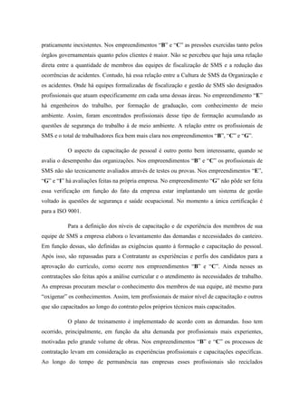 praticamente inexistentes. Nos empreendimentos “B” e “C” as pressões exercidas tanto pelos
órgãos governamentais quanto pelos clientes é maior. Não se percebeu que haja uma relação
direta entre a quantidade de membros das equipes de fiscalização de SMS e a redução das
ocorrências de acidentes. Contudo, há essa relação entre a Cultura de SMS da Organização e
os acidentes. Onde há equipes formalizadas de fiscalização e gestão de SMS são designados
profissionais que atuam especificamente em cada uma dessas áreas. No empreendimento “E”
há engenheiros do trabalho, por formação de graduação, com conhecimento de meio
ambiente. Assim, foram encontrados profissionais desse tipo de formação acumulando as
questões de segurança do trabalho à de meio ambiente. A relação entre os profissionais de
SMS e o total de trabalhadores fica bem mais clara nos empreendimentos “B”, “C” e “G”.

           O aspecto da capacitação de pessoal é outro ponto bem interessante, quando se
avalia o desempenho das organizações. Nos empreendimentos “B” e “C” os profissionais de
SMS não são tecnicamente avaliados através de testes ou provas. Nos empreendimentos “E”,
“G” e “I” há avaliações feitas na própria empresa. No empreendimento “G” não pôde ser feita
essa verificação em função do fato da empresa estar implantando um sistema de gestão
voltado às questões de segurança e saúde ocupacional. No momento a única certificação é
para a ISO 9001.

           Para a definição dos níveis de capacitação e de experiência dos membros de sua
equipe de SMS a empresa elabora o levantamento das demandas e necessidades do canteiro.
Em função dessas, são definidas as exigências quanto à formação e capacitação do pessoal.
Após isso, são repassadas para a Contratante as experiências e perfis dos candidatos para a
aprovação do currículo, como ocorre nos empreendimentos “B” e “C”. Ainda nesses as
contratações são feitas após a análise curricular e o atendimento às necessidades de trabalho.
As empresas procuram mesclar o conhecimento dos membros de sua equipe, até mesmo para
“oxigenar” os conhecimentos. Assim, tem profissionais de maior nível de capacitação e outros
que são capacitados ao longo do contrato pelos próprios técnicos mais capacitados.

           O plano de treinamento é implementado de acordo com as demandas. Isso tem
ocorrido, principalmente, em função da alta demanda por profissionais mais experientes,
motivadas pelo grande volume de obras. Nos empreendimentos “B” e “C” os processos de
contratação levam em consideração as experiências profissionais e capacitações específicas.
Ao longo do tempo de permanência nas empresas esses profissionais são reciclados
 