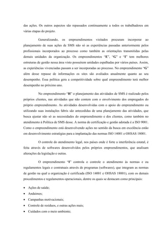 das ações. Os outros aspectos são repassados continuamente a todos os trabalhadores em
várias etapas do projeto.

           Generalizando,     os     empreendimentos   visitados   procuram   incorporar   ao
planejamento de suas ações de SMS não só as experiências passadas anteriormente pelos
profissionais incorporados ao processo como também as orientações transmitidas pelas
demais unidades da organização. Os empreendimentos “E”, “G” e “I” tem melhores
estruturas de gestão nessa área visto possuírem unidades espalhadas por vários países. Assim,
as experiências vivenciadas passam a ser incorporadas ao processo. No empreendimento “G”
além desse repasse de informações os sites são avaliados anualmente quanto ao seu
desempenho. Essa política gera a competitividade sobre qual empreendimento terá melhor
desempenho no próximo ano.

           No empreendimento “H” o planejamento das atividades de SMS é realizado pelos
próprios clientes, nas atividades que não contem com o envolvimento dos empregados do
próprio empreendimento. As atividades desenvolvidas com o apoio do empreendimento ou
utilizando suas instalações fabris são antecedidas de uma planejamento das atividades, que
busca ajustar não só as necessidades do empreendimento e dos clientes, como também no
atendimento à Política de SMS desse. A norma de certificação e gestão adotada é a ISO 9001.
Como o empreendimento está desenvolvendo ações no sentido da busca em excelência estão
em desenvolvimento estratégias para a implantação das normas ISO 14001 e OHSAS 18001.

           O controle do atendimento legal, nos países onde é forte a interferência estatal, é
feita através de softwares desenvolvidos pelos próprios empreendimentos, que analisam
alterações da legislação e outras.

           O empreendimento “I” controla o controle o atendimento às normas e ou
regulamentos legais e contratuais através de programas (softwares), que integram as normas
de gestão na qual a organização é certificada (ISO 14001 e OHSAS 18001), com os demais
procedimentos e regulamentos operacionais, dentre os quais se destacam como principais:

• Ações de saúde;
• Andaimes;
• Campanhas motivacionais;
• Controle de resíduos, e outras ações mais;
• Cuidados com o meio ambiente;
 