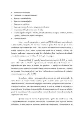 • Isolamento e sinalização;
• Plataformas elevatórias de trabalho;
• Segurança contra incêndio;
• Segurança contra radiações;
• Segurança no escritório;
• Segurança para trabalhos com equipamentos elétricos;
• Sistema de codificação com as cores do mês;
• Sistema de permissão para o trabalho, aplicado a trabalhos em espaço confinado, trabalho
   a quente e trabalho com argônio e nitrogênio;
• Trabalho em altura.

           Junto a esses são incorporados os quesitos de SMS definidos pelo empreendimento
e pelos clientes, integrados em um único sistema de gestão. Isso faz com que o plano
estabelecido seja cumprido por todos. Nessa ocasião são identificadas as tarefas críticas e
criados registros de riscos. Assim, reconhecem-se quais são as atividades críticas e que
impactos trarão para a segurança e saúde dos trabalhadores. Esse planejamento é realizado
antes do início de quaisquer atividades de fabricação e montagem.

           A responsabilidade de execução / cumprimento dos requisitos de SMS no projeto
recai sobre toda a estrutura organizacional. O Gerente de SMS também tem a
responsabilidade pela análise e auditoria dos processos. O repasse das informações aos
envolvidos ocorre antes do início das atividades, através de palestras, treinamentos e diálogos
de segurança. Esse repasse reforça o que já foi estabelecido nos procedimentos de produção,
os quais incorporam as ações de SMS.

           As melhores práticas e os avanços observados na área estão contemplados de
várias formas. O empreendimento estabelece qual é a melhor prática com base em sua
experiência anterior e atual baseada em projetos semelhantes. Qualquer incidente que ocorra é
relatado e investigado, isso como rotina da empresa. A partir do relatório de investigação o
empreendimento identifica as lições aprendidas, destacam os aspectos relevantes e as soluções
possíveis transmitindo a todos os colaboradores por meio da internet, livretos de instruções de
segurança e outros meios.

           Quando escreve à respeito do planejamento e gestão das atividades de SMS,
Araujo (2008) apresenta as seguintes considerações: De uma forma geral, as pessoas possuem
dificuldades de antecipação de problemas, organização, planejamento e implementação. O
 