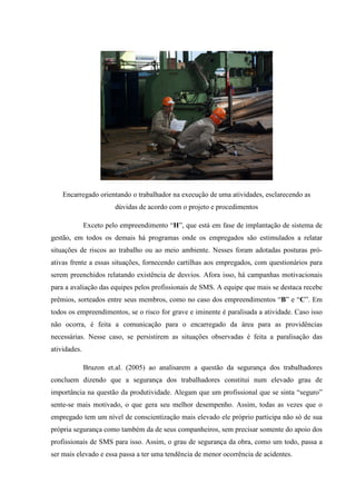 Encarregado orientando o trabalhador na execução de uma atividades, esclarecendo as
                        dúvidas de acordo com o projeto e procedimentos

              Exceto pelo empreendimento “H”, que está em fase de implantação de sistema de
gestão, em todos os demais há programas onde os empregados são estimulados a relatar
situações de riscos ao trabalho ou ao meio ambiente. Nesses foram adotadas posturas pró-
ativas frente a essas situações, fornecendo cartilhas aos empregados, com questionários para
serem preenchidos relatando existência de desvios. Afora isso, há campanhas motivacionais
para a avaliação das equipes pelos profissionais de SMS. A equipe que mais se destaca recebe
prêmios, sorteados entre seus membros, como no caso dos empreendimentos “B” e “C”. Em
todos os empreendimentos, se o risco for grave e iminente é paralisada a atividade. Caso isso
não ocorra, é feita a comunicação para o encarregado da área para as providências
necessárias. Nesse caso, se persistirem as situações observadas é feita a paralisação das
atividades.

              Bruzon et.al. (2005) ao analisarem a questão da segurança dos trabalhadores
concluem dizendo que a segurança dos trabalhadores constitui num elevado grau de
importância na questão da produtividade. Alegam que um profissional que se sinta “seguro”
sente-se mais motivado, o que gera seu melhor desempenho. Assim, todas as vezes que o
empregado tem um nível de conscientização mais elevado ele próprio participa não só de sua
própria segurança como também da de seus companheiros, sem precisar somente do apoio dos
profissionais de SMS para isso. Assim, o grau de segurança da obra, como um todo, passa a
ser mais elevado e essa passa a ter uma tendência de menor ocorrência de acidentes.
 