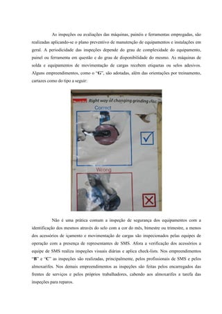 As inspeções ou avaliações das máquinas, painéis e ferramentas empregadas, são
realizadas aplicando-se o plano preventivo de manutenção de equipamentos e instalações em
geral. A periodicidade das inspeções depende do grau de complexidade do equipamento,
painel ou ferramenta em questão e do grau de disponibilidade do mesmo. As máquinas de
solda e equipamentos de movimentação de cargas recebem etiquetas ou selos adesivos.
Alguns empreendimentos, como o “G”, são adotadas, além das orientações por treinamento,
cartazes como do tipo a seguir:




           Não é uma prática comum a inspeção de segurança dos equipamentos com a
identificação dos mesmos através do selo com a cor do mês, bimestre ou trimestre, a menos
dos acessórios de içamento e movimentação de cargas são inspecionados pelas equipes de
operação com a presença de representantes de SMS. Afora a verificação dos acessórios a
equipe de SMS realiza inspeções visuais diárias e aplica check-lists. Nos empreendimentos
“B” e “C” as inspeções são realizadas, principalmente, pelos profissionais de SMS e pelos
almoxarifes. Nos demais empreendimentos as inspeções são feitas pelos encarregados das
frentes de serviços e pelos próprios trabalhadores, cabendo aos almoxarifes a tarefa das
inspeções para reparos.
 