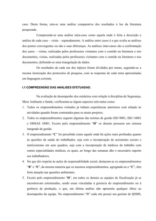 caso. Desta forma, tem-se uma análise comparativa dos resultados à luz da literatura
pesquisada.
           Compreende-se uma análise intra-caso como aquela onde é feita a descrição e
análise de cada caso – visita – separadamente. A análise entre casos é a que avalia as análises
dos pontos convergentes ou não e suas diferenças. As análises inter-casos são a confrontação
dos casos – visitas, realizadas pelos professores visitantes com o contido na literatura e nos
documentos, visitas, realizadas pelos professores visitantes com o contido na literatura e nos
documentos, definindo-se uma triangulação de dados.
           Os resultados de cada um dos tópicos foram divididos por temas, seguindo-se a
mesma itemização dos protocolos de pesquisa, com as respostas de cada tema apresentadas
em linguagem corrente.

I.1 COMPREENSÃO DAS ANÁLISES EFETUADAS:


           Na avaliação de desempenho dos estaleiros com relação à disciplina de Segurança,
Meio Ambiente e Saúde, verificaram-se alguns aspectos relevantes como:
1. Todos os empreendimentos visitados já tinham experiências anteriores com relação às
   atividades quando foram contratados para os atuais projetos;
2. Todos os empreendimentos seguem algumas das normas de gestão ISO 9001, ISO 14001
   e OHSAS 18001. Exceto pelo empreendimento “H” os demais possuem um sistema
   integrado de gestão.
3. O empreendimento “C” foi percebido como aquele onde há ações mais profundas quanto
   às questões da saúde do trabalhador, seja com a incorporação de assistentes sociais e
   nutricionistas em seus quadros, seja com a incorporação de médicos do trabalho com
   outras especialidades médicas, os quais, ao longo das semanas dão o necessário suporte
   aos trabalhadores.
4. No que diz respeito às ações de responsabilidade social, destacam-se os empreendimentos
   “B” e “E”, da mesma maneira que os mesmos empreendimentos, agregando-se o “C”, têm
   forte atuação nas questões ambientais.
5. Exceto pelo empreendimento “H”, em todos os demais as equipes de fiscalização já se
   encontravam estruturadas, sendo essas vinculadas à gerencia do empreendimento ou à
   gerência de produção, o que, em última análise não apresenta qualquer óbice ao
   desempenho da equipe. No empreendimento “B” cada site possui um gerente de QSMS,
 