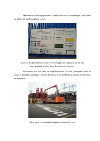 Há uma nítida preocupação com as condições de uso e as orientações, como pode
ser observado nas fotografias à seguir:




       Indicação dos procedimentos para a movimentação das cargas e da cor do mês,
                    correspondente à inspeção do dispositivo de içamento.

           Percebeu-se que em todos os empreendimentos há uma preocupação com as
questões de ordem, arrumação e limpeza das áreas, da mesma forma que quanto à sinalização
de segurança.




                   Aspectos de organização e limpeza no entorno das obras
 