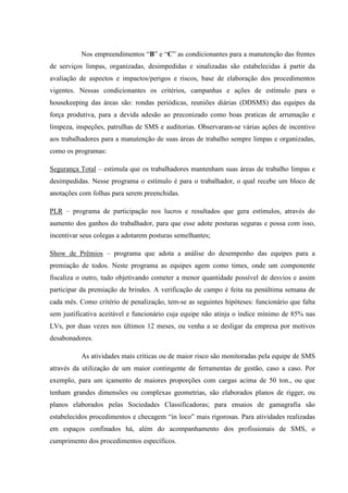 Nos empreendimentos “B” e “C” as condicionantes para a manutenção das frentes
de serviços limpas, organizadas, desimpedidas e sinalizadas são estabelecidas à partir da
avaliação de aspectos e impactos/perigos e riscos, base de elaboração dos procedimentos
vigentes. Nessas condicionantes os critérios, campanhas e ações de estímulo para o
housekeeping das áreas são: rondas periódicas, reuniões diárias (DDSMS) das equipes da
força produtiva, para a devida adesão ao preconizado como boas praticas de arrumação e
limpeza, inspeções, patrulhas de SMS e auditorias. Observaram-se várias ações de incentivo
aos trabalhadores para a manutenção de suas áreas de trabalho sempre limpas e organizadas,
como os programas:

Segurança Total – estimula que os trabalhadores mantenham suas áreas de trabalho limpas e
desimpedidas. Nesse programa o estímulo é para o trabalhador, o qual recebe um bloco de
anotações com folhas para serem preenchidas.

PLR – programa de participação nos lucros e resultados que gera estímulos, através do
aumento dos ganhos do trabalhador, para que esse adote posturas seguras e possa com isso,
incentivar seus colegas a adotarem posturas semelhantes;

Show de Prêmios – programa que adota a análise do desempenho das equipes para a
premiação de todos. Neste programa as equipes agem como times, onde um componente
fiscaliza o outro, tudo objetivando cometer a menor quantidade possível de desvios e assim
participar da premiação de brindes. A verificação de campo é feita na penúltima semana de
cada mês. Como critério de penalização, tem-se as seguintes hipóteses: funcionário que falta
sem justificativa aceitável e funcionário cuja equipe não atinja o índice mínimo de 85% nas
LVs, por duas vezes nos últimos 12 meses, ou venha a se desligar da empresa por motivos
desabonadores.

           As atividades mais críticas ou de maior risco são monitoradas pela equipe de SMS
através da utilização de um maior contingente de ferramentas de gestão, caso a caso. Por
exemplo, para um içamento de maiores proporções com cargas acima de 50 ton., ou que
tenham grandes dimensões ou complexas geometrias, são elaborados planos de rigger, ou
planos elaborados pelas Sociedades Classificadoras; para ensaios de gamagrafia são
estabelecidos procedimentos e checagem “in loco” mais rigorosas. Para atividades realizadas
em espaços confinados há, além do acompanhamento dos profissionais de SMS, o
cumprimento dos procedimentos específicos.
 