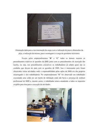 Orientação dada para a movimentação da carga, com a indicação do peso e dimensões da
      peça, a indicação da mesma, para a montagem e a carga do guindaste necessária.

           Exceto pelos empreendimentos “B” e “C” todos os demais inserem os
procedimentos relativos às questões de SMS junto com os procedimentos de execução das
tarefas, ou seja, nos procedimentos executivos os trabalhadores já sabem quais são os
cuidados que devem ter para com as questões de SMS. Isso é interessante pois foram
observadas várias atividades onde a responsabilidade pelas ações de SMS era dos próprios
encarregados e dos trabalhadores. No empreendimento “E” foi observado um trabalhador
executando uma solda em um trecho de tubulação onde não havia a presença de nenhum
profissional de SMS e, mesmo assim, o trabalhador estava atendendo a todos os requisitos
exigidos para área para a execução da atividades.
 