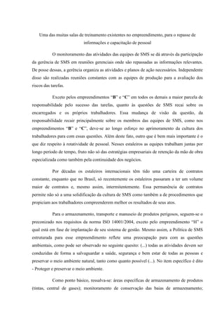 Uma das muitas salas de treinamento existentes no empreendimento, para o repasse de
                            informações e capacitação de pessoal

            O monitoramento das atividades das equipes de SMS se dá através da participação
da gerência de SMS em reuniões gerenciais onde são repassadas as informações relevantes.
De posse dessas, a gerência organiza as atividades e planos de ação necessários. Independente
disso são realizadas reuniões constantes com as equipes de produção para a avaliação dos
riscos das tarefas.

            Exceto pelos empreendimentos “B” e “C” em todos os demais a maior parcela de
responsabilidade pelo sucesso das tarefas, quanto às questões de SMS recai sobre os
encarregados e os próprios trabalhadores. Essa mudança de visão da questão, da
responsabilidade recair principalmente sobre os membros das equipes de SMS, como nos
empreendimentos “B” e “C”, deve-se ao longo esforço no aprimoramento da cultura dos
trabalhadores para com essas questões. Além deste fato, outro que é bem mais importante é o
que diz respeito à rotatividade de pessoal. Nesses estaleiros as equipes trabalham juntas por
longo período de tempo, fruto não só das estratégias empresariais de retenção da mão de obra
especializada como também pela continuidade dos negócios.

            Por décadas os estaleiros internacionais têm tido uma carteira de contratos
constante, enquanto que no Brasil, só recentemente os estaleiros passaram a ter um volume
maior de contratos e, mesmo assim, intermitentemente. Essa permanência de contratos
permite não só a uma solidificação da cultura de SMS como também a de procedimentos que
propiciam aos trabalhadores compreenderem melhor os resultados de seus atos.

            Para o armazenamento, transporte e manuseio de produtos perigosos, seguem-se o
preconizado nos requisitos da norma ISO 14001/2004, exceto pelo empreendimento “H” o
qual está em fase de implantação de seu sistema de gestão. Mesmo assim, a Política de SMS
estruturada para esse empreendimento reflete uma preocupação para com as questões
ambientais, como pode ser observado no seguinte quesito: (...) todas as atividades devem ser
conduzidas de forma a salvaguardar a saúde, segurança e bem estar de todas as pessoas e
preservar o meio ambiente natural, tanto como quanto possível (...). No item específico é dito
- Proteger e preservar o meio ambiente.

            Como ponto básico, ressalva-se: áreas específicas de armazenamento de produtos
(tintas, central de gases); monitoramento de conservação das baias de armazenamento;
 