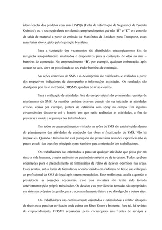 identificação dos produtos com suas FISPQs (Ficha de Informação de Segurança de Produto
Químico), ou o seu equivalente nos demais empreendimentos que não “B” e “C”, e o controle
de saída de material a partir de emissão de Manifestos de Resíduos para Transporte, esses
manifestos são exigidos pela legislação brasileira.

           Para a contenção dos vazamentos são distribuídos estrategicamente kits de
mitigação adequadamente sinalizados e dispositivos para a contenção de óleo no mar –
barreiras de contenção. No empreendimento “B”, por exemplo, qualquer embarcação, após
atracar no cais, deve ter posicionada ao seu redor barreiras de contenção.

           As ações corretivas de SMS e o desempenho são verificados e avaliados a partir
dos respectivos indicadores de desempenho e informações associadas. Os resultados são
divulgados por meio eletrônico, DDSMS, quadros de aviso e outros.

           Para a realização de atividades fora do escopo inicial são promovidas reuniões de
nivelamento de SMS. As reuniões também ocorrem quando vão ser iniciadas as atividades
críticas, como por exemplo, pintura de estruturas com spray no campo. Em algumas
circunstâncias discute-se até o horário em que serão realizadas as atividades, a fim de
preservar a saúde e segurança dos trabalhadores.

            Em todos os empreendimentos visitados as ações de SMS são estabelecidas dentro
do planejamento das atividades de condução das obras e fiscalização de SMS. Não há
improvisos. Quando o trabalho não está planejado são promovidas reuniões específicas não só
para o estudo das questões principais como também para a orientação dos trabalhadores.

            Os trabalhadores são orientados a paralisar qualquer atividade que possa por em
risco a vida humana, o meio ambiente ou patrimônio próprio ou de terceiros. Todos recebem
orientações para o preenchimento de formulários de relato de desvios ocorridos nas áreas.
Esses relatos, sob a forma de formulários acondicionados em cadernos de bolso são entregues
ao profissional de SMS do local após serem preenchidos. Esse profissional avalia a questão e
providencia as correções necessárias, caso essa iniciativa não tenha sido tomada
anteriormente pelo próprio trabalhador. Os desvios e as providências tomadas são apropriados
em sistemas próprios de gestão, para o acompanhamento futuro e ou divulgação a outros sites.

            Os trabalhadores são continuamente orientados e estimulados a relatar situações
de riscos ou a paralisar atividades onde exista um Risco Grave e Iminente. Para tal, há revistas
do empreendimento, DDSMS repassados pelos encarregados nas frentes de serviços e
 