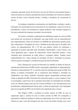 orientações repassadas através de televisores, por meio de filmes de curta duração durante o
horário de almoço no refeitório, procedimentos básicos distribuídos sob a forma de cartilhas e
livretos de bolso, livreto fornecido durante o briefing e formulários de comunicação de
desvios.

           As mudanças, temporárias ou permanentes, são identificadas e avaliadas, visando a
eliminação e/ou minimização de riscos decorrentes de sua implantação, a partir de revisão de
procedimento e reforço em treinamento às equipes produtivas. São realizadas inspeções in
loco para a detecção das mudanças executadas e das necessárias.

           No tocante à orientação e capacitação dos trabalhadores quanto aos riscos de SMS
esses passam por um processo de Integração, cuja carga horária varia de empreendimento
para empreendimento. Afora esse momento, nos DDSMS são apresentadas questões gerais,
para conhecimento e divulgação dos riscos e medidas de prevenção para as atividades mais
críticas. Os empreendimentos “G” e “I” têm seus próprios critérios de certificação e
capacitação de pessoal, aprovados pelas Sociedades Classificadoras e pelos Clientes, com
locais apropriados para o repasse do conhecimento. Foram observadas durante a visita
instalações para treinamentos de solda, pintura e montagem elétrica. Também nesses
empreendimentos há o largo emprego da tecnologia 3D para o treinamento de pessoal,
inclusive quanto à montagem e o transporte de peças de maiores dimensões.

           Para a liberação dos serviços há Permissões de Trabalho ou Ordens de Serviços,
emitidas pelos profissionais de SMS ou pelos encarregados, dependendo do empreendimento.
Somente no empreendimento “C” as emissões ainda são realizadas pela equipe de SMS. Nos
demais, os próprios encarregados são os responsáveis pela liberação e orientação aos
trabalhadores, com ótimos resultados. Ocorrendo alguma irregularidade observada pelas
rondas ou inspeções de SMS o documento fica retido pela equipe e o serviço suspenso. Como
os encarregados e supervisores são os principais interessados na continuidade das atividades,
criam um ambiente propício para que não ocorram problemas e nem descumprimentos dos
procedimentos. Independentemente dessas ações a cultura da organização e dos empregados
para com as questões de SMS é um dos fatores mais importantes para o sucesso.

           Para Pidgeon (1998) a existência de muitas culturas de SMS em uma só
organização sugere a ausência de uma só cultura coerente de SMS. Por conseguinte, é
questionável a adoção da mudança de cultura nas organizações sem se levar em conta as sub-
culturas em vigor, como elas interagem entre elas e como elas podem interagir com a nova
 
