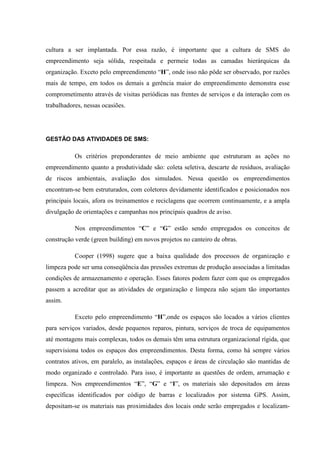 cultura a ser implantada. Por essa razão, é importante que a cultura de SMS do
empreendimento seja sólida, respeitada e permeie todas as camadas hierárquicas da
organização. Exceto pelo empreendimento “H”, onde isso não pôde ser observado, por razões
mais de tempo, em todos os demais a gerência maior do empreendimento demonstra esse
comprometimento através de visitas periódicas nas frentes de serviços e da interação com os
trabalhadores, nessas ocasiões.




GESTÃO DAS ATIVIDADES DE SMS:

           Os critérios preponderantes de meio ambiente que estruturam as ações no
empreendimento quanto a produtividade são: coleta seletiva, descarte de resíduos, avaliação
de riscos ambientais, avaliação dos simulados. Nessa questão os empreendimentos
encontram-se bem estruturados, com coletores devidamente identificados e posicionados nos
principais locais, afora os treinamentos e reciclagens que ocorrem continuamente, e a ampla
divulgação de orientações e campanhas nos principais quadros de aviso.

           Nos empreendimentos “C” e “G” estão sendo empregados os conceitos de
construção verde (green building) em novos projetos no canteiro de obras.

           Cooper (1998) sugere que a baixa qualidade dos processos de organização e
limpeza pode ser uma conseqüência das pressões extremas de produção associadas a limitadas
condições de armazenamento e operação. Esses fatores podem fazer com que os empregados
passem a acreditar que as atividades de organização e limpeza não sejam tão importantes
assim.

           Exceto pelo empreendimento “H”,onde os espaços são locados a vários clientes
para serviços variados, desde pequenos reparos, pintura, serviços de troca de equipamentos
até montagens mais complexas, todos os demais têm uma estrutura organizacional rígida, que
supervisiona todos os espaços dos empreendimentos. Desta forma, como há sempre vários
contratos ativos, em paralelo, as instalações, espaços e áreas de circulação são mantidas de
modo organizado e controlado. Para isso, é importante as questões de ordem, arrumação e
limpeza. Nos empreendimentos “E”, “G” e “I”, os materiais são depositados em áreas
específicas identificados por código de barras e localizados por sistema GPS. Assim,
depositam-se os materiais nas proximidades dos locais onde serão empregados e localizam-
 