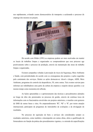 nos rapidamente, evitando custos desnecessários de transporte a acelerando o processo de
emprego dos mesmos no projeto.




              De acordo com Hilder (1991) as empresas podem ser mais motivadas em manter
os locais de trabalhos limpos e organizados se compreenderem que esse processo age
positivamente sobre o processo de produção, através da manutenção das áreas de trabalho
limpas e organizadas.

              Existem campanhas voltadas à prevenção de riscos de Segurança, Meio Ambiente
e Saúde, com periodicidades de acordo com os cronogramas dos projetos e ações sugeridas
pelo contratante dos serviços. Dentre as ações destacam-se: álcool e drogas, AIDS, Meio
Ambiente, programas de controle de desperdícios, 5S, entre outras. Tais eventos servem para
informar aos trabalhadores uma parte da cultura da empresa a respeito dessas questões e ao
mesmo tempo como momentos de reflexão.

              As lições apreendidas e o aprimoramento das técnicas e procedimentos adotados
ao longo da obra são perenizados no processo de gestão, através da contínua troca de
informações com os funcionários envolvidos em projetos anteriores, e reuniões com gestores
de SMS de outras bases e sites. Os empreendimentos “E”, “G” e “I”, por terem atuação
internacional, participam de programas de intercâmbio de avaliações e de divulgação de
resultados.

              No processo de aquisição de bens e serviços são considerados sempre os
resultados anteriores, como também o desempenho em outras obras, afora a qualificação de
fornecedores em função da prática dos procedimentos vigentes, e a emissão de especificações
 