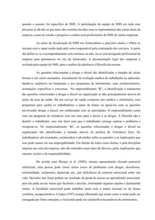 quando o assunto for especifico de SMS. A participação da equipe de SMS em todo esse
processo se dá não só por meio das reuniões havidas com os representantes das várias áreas da
empresa, como no estudo e pesquisa e contato com profissionais de SMS de outras empresas.

           As ações de fiscalização de SMS nos fornecedores e parceiros onsite e offsite se
iniciam com o input sendo dado pelo setor responsável pela contratação dos serviços. A partir
daí define-se se o acompanhamento será contínuo ou não, ou se será designado profissional da
empresa para permanecer no site do fornecedor. A documentação legal das empresas é
avaliada pela equipe de SMS, para a análise da aderência à filosofia da mesma.

           As questões relacionadas a drogas e álcool são identificadas e tratadas de várias
formas e em vários momentos. Inicialmente há avaliação médica do trabalhador na admissão,
dando-se seqüência na integração e nos programas de treinamento, com esclarecimentos,
orientações específicas e conversas. No empreendimento “E”, a identificação e tratamento
das questões relacionadas a drogas e álcool na organização se dão principalmente através de
ações da área de saúde. Há um serviço de saúde composto por médico e enfermeira, com
programas para ajudar os trabalhadores a parar de fumar ou apoiá-los com as questões
envolvendo drogas e álcool, em colaboração com as autoridades. O empreendimento conta
com um programa de tolerância zero nos sites para o álcool e as drogas. A filosofia não é
demitir o trabalhador, mas sim fazer com que o trabalhador consiga superar o problema e
recuperar-se. No empreendimento “G”, as questões relacionadas a drogas e álcool na
organização são identificadas e tratadas através da política de Tolerância Zero. Os
trabalhadores são orientados, esclarecidos e advertidos sobre as questões e as implicações que
isso pode causar em sua empregabilidade. Em função de todos esses alertas, e pela disciplina
imposta nos sites da empresa, não são tolerados esses tipos de desvios, pelas implicações que
causam, sociais e de responsabilidades.

           De acordo com Moraes et al. (2005), mesmo apresentando elevado potencial
intelectual, uma pessoa pode correr sérios riscos de problemas com drogas, alcoolismo,
criminalidade, isolamento, depressão etc., por deficiência de controle emocional sobre sua
vida. Decisões mal feitas podem ser resultado da perda de acesso ao aprendizado emocional,
pois ele pode enviar sinais que facilitam a decisão, eliminando algumas opções e destacando
outras. A faculdade emocional pode trabalhar junto com a mente racional ou de forma
contrária, incapacitando-a. Cooper (1997) avança afirmando que assim como a razão pode ser
esmagada por fortes emoções, o raciocínio pode ser catastrófico na ausência de sentimentos.
 
