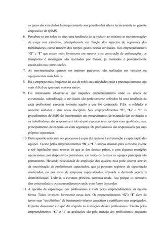 os quais são vinculados hierarquicamente aos gerentes dos sites e tecnicamente ao gerente
   corporativo de QSMS.
6. Percebeu-se em todos os sites uma tendência de se reduzir ao máximo as movimentações
   de carga nos canteiros, principalmente em função dos aspectos de segurança dos
   trabalhadores, como também dos tempos gastos nessas atividades. Nos empreendimentos
   “G” e “I” que atuam mais fortemente em reparos e na construção de embarcações, os
   transportes e montagens são realizados por blocos, já montados e posteriormente
   encaixados nas outras seções.
7. As movimentações quando em maiores percursos, são realizadas em veículos ou
   equipamentos mais baixos.
8. Há o emprego mais freqüente do uso de robôs nas atividades onde a presença humana seja
   mais difícil ou apresente maiores riscos.
9. Foi interessante observar-se que naqueles empreendimentos onde os níveis de
   estruturação, subordinação e atividades são perfeitamente definidos há uma tendência de
   cada profissional executar somente aquilo a que foi contratado. P.Ex. o soldador é
   somente soldador e atua nessa disciplina. Nos empreendimentos “E”, “G” e “I” os
   procedimentos de SMS são incorporados aos procedimentos de execução das atividades e
   os trabalhadores são responsáveis não só por executar seus serviços com qualidade, mas,
   principalmente, de executá-los com segurança. Os profissionais são responsáveis por suas
   próprias seguranças.
10. Outra questão relevante nos processos é a que diz respeito à estruturação e capacitação das
   equipes. Exceto pelos empreendimentos “B” e “C”, ambos atuando para o mesmo cliente
   e sob legislações mais severas do que as dos demais países, e com algumas restrições
   operacionais, por dispositivos contratuais, em todos os demais as equipes principais são
   permanentes. Havendo necessidade de ampliação dos quadros essa pode ocorrer através
   da terceirização de profissionais capacitados, que já possuam registros de capacitação
   atualizados, ou por meio de empresas especializadas. Cessada a demanda ocorre a
   desmobilização. Todavia, a estrutura principal continua unida. Isso porque os contratos
   têm continuidade e os empreendimentos estão com fortes demandas.
11. A questão da capacitação dos profissionais é vista pelos empreendimentos da mesma
   forma. Todos investem fortemente nessa área. Os empreendimentos “G”e “I” além de
   terem suas “escolhinhas” de treinamento interno capacitam e certificam seus empregados.
   O ponto dissonante é o que diz respeito às avaliações desses profissionais. Exceto pelos
   empreendimentos “G” e “I” as avaliações são pela atuação dos profissionais, enquanto
 