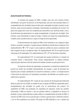 QUALIFICAÇÃO DE PESSOAL:

           A estrutura das equipes de SMS é sempre vista com uma estrutura formal,
subordinada a um gestor do processo ou da Organização, que tem como principal objetivo o
acompanhamento das atividades desenvolvidas pelos empregados da própria empresa ou por
terceiros, sejam esses de empresas contratadas, subcontratadas ou prestadores de serviços. Em
geral essas equipes são vistas como compostas por funcionários com “perfil de campo”, isto é,
de profissionais que permanecem no campo acompanhando a execução das atividades. Esse
conceito, como disseminado ao longo do tempo, é distinto em função dos empreendimentos
visitados, como se poderá observar a seguir, ao longo do texto apresentado.

           O dimensionamento da equipe de SMS é feito baseando-se nas exigências legais
do País e na diretriz contratual. A equipe mínima é definida em função dessas exigências. Nos
empreendimentos “B” e “C” a regra é a das exigências contidas nos anexos contratuais, bem
mais exigentes do que as exigências legais. No empreendimento “G” há um supervisor para
cada grupo de 20 empregados. Nos empreendimentos “E” e “I” não há número específico.

           No empreendimento “C” na estruturação das equipes incluíram-se as funções de
Assistente Social e Nutricionista. Nesse mesmo empreendimento os médicos possuem
especializações adicionais além de medicina do trabalho, atuando em ações preventivas.

           Os requisitos mínimos de capacitação, recrutamento e avaliação da competência de
pessoal em função das atividades desempenhadas são traçados a partir da descrição dos
requisitos para a função, atendimento aos requisitos contratuais, e outros. A avaliação pessoal
e feita através de entrevistas. Os treinamentos necessários são definidos em reuniões com os
supervisores e gerentes.

           No empreendimento “E” a noção de uma estrutura de fiscalização dita tradicional
perde um pouco do seu sentido, na medida em que as equipes de SMS são organizadas para o
acompanhamento das atividades de acordo com as características dos projetos. Os
engenheiros de SMS, com graduação em engenharia de segurança, atuam nas questões
relacionadas a SMS no estaleiro, e não nas questões relativas a engenharia ou técnicas de
produção, ou seja, responsabilizam-se pelas análises e acompanhamento das ações de SMS. A
estrutura de SMS conta com um gerente para o estaleiro, gerentes para os diferentes projetos,
e um ou dois engenheiros por projeto. Há equipe de SMS dedicada ao site e equipes por
 