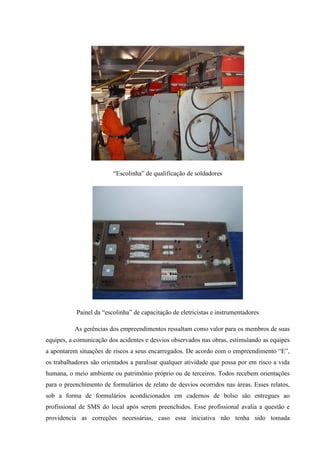 “Escolinha” de qualificação de soldadores




           Painel da “escolinha” de capacitação de eletricistas e instrumentadores

          As gerências dos empreendimentos ressaltam como valor para os membros de suas
equipes, a comunicação dos acidentes e desvios observados nas obras, estimulando as equipes
a apontarem situações de riscos a seus encarregados. De acordo com o empreendimento “E”,
os trabalhadores são orientados a paralisar qualquer atividade que possa por em risco a vida
humana, o meio ambiente ou patrimônio próprio ou de terceiros. Todos recebem orientações
para o preenchimento de formulários de relato de desvios ocorridos nas áreas. Esses relatos,
sob a forma de formulários acondicionados em cadernos de bolso são entregues ao
profissional de SMS do local após serem preenchidos. Esse profissional avalia a questão e
providencia as correções necessárias, caso essa iniciativa não tenha sido tomada
 