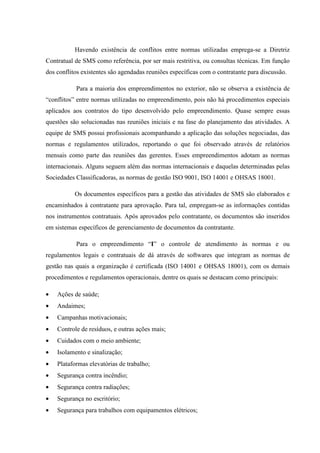 Havendo existência de conflitos entre normas utilizadas emprega-se a Diretriz
Contratual de SMS como referência, por ser mais restritiva, ou consultas técnicas. Em função
dos conflitos existentes são agendadas reuniões específicas com o contratante para discussão.

           Para a maioria dos empreendimentos no exterior, não se observa a existência de
“conflitos” entre normas utilizadas no empreendimento, pois não há procedimentos especiais
aplicados aos contratos do tipo desenvolvido pelo empreendimento. Quase sempre essas
questões são solucionadas nas reuniões iniciais e na fase do planejamento das atividades. A
equipe de SMS possui profissionais acompanhando a aplicação das soluções negociadas, das
normas e regulamentos utilizados, reportando o que foi observado através de relatórios
mensais como parte das reuniões das gerentes. Esses empreendimentos adotam as normas
internacionais. Alguns seguem além das normas internacionais e daquelas determinadas pelas
Sociedades Classificadoras, as normas de gestão ISO 9001, ISO 14001 e OHSAS 18001.

           Os documentos específicos para a gestão das atividades de SMS são elaborados e
encaminhados à contratante para aprovação. Para tal, empregam-se as informações contidas
nos instrumentos contratuais. Após aprovados pelo contratante, os documentos são inseridos
em sistemas específicos de gerenciamento de documentos da contratante.

           Para o empreendimento “I” o controle de atendimento às normas e ou
regulamentos legais e contratuais de dá através de softwares que integram as normas de
gestão nas quais a organização é certificada (ISO 14001 e OHSAS 18001), com os demais
procedimentos e regulamentos operacionais, dentre os quais se destacam como principais:

•   Ações de saúde;
•   Andaimes;
•   Campanhas motivacionais;
•   Controle de resíduos, e outras ações mais;
•   Cuidados com o meio ambiente;
•   Isolamento e sinalização;
•   Plataformas elevatórias de trabalho;
•   Segurança contra incêndio;
•   Segurança contra radiações;
•   Segurança no escritório;
•   Segurança para trabalhos com equipamentos elétricos;
 