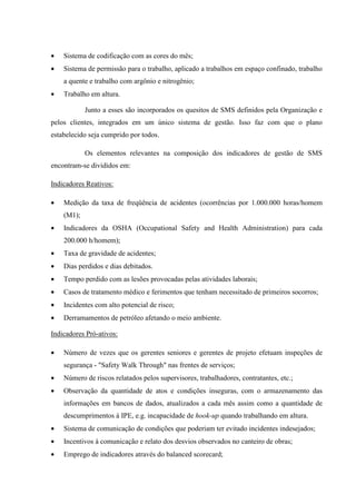 •   Sistema de codificação com as cores do mês;
•   Sistema de permissão para o trabalho, aplicado a trabalhos em espaço confinado, trabalho
    a quente e trabalho com argônio e nitrogênio;
•   Trabalho em altura.

            Junto a esses são incorporados os quesitos de SMS definidos pela Organização e
pelos clientes, integrados em um único sistema de gestão. Isso faz com que o plano
estabelecido seja cumprido por todos.

            Os elementos relevantes na composição dos indicadores de gestão de SMS
encontram-se divididos em:

Indicadores Reativos:

•   Medição da taxa de freqüência de acidentes (ocorrências por 1.000.000 horas/homem
    (M1);
•   Indicadores da OSHA (Occupational Safety and Health Administration) para cada
    200.000 h/homem);
•   Taxa de gravidade de acidentes;
•   Dias perdidos e dias debitados.
•   Tempo perdido com as lesões provocadas pelas atividades laborais;
•   Casos de tratamento médico e ferimentos que tenham necessitado de primeiros socorros;
•   Incidentes com alto potencial de risco;
•   Derramamentos de petróleo afetando o meio ambiente.

Indicadores Pró-ativos:

•   Número de vezes que os gerentes seniores e gerentes de projeto efetuam inspeções de
    segurança - "Safety Walk Through" nas frentes de serviços;
•   Número de riscos relatados pelos supervisores, trabalhadores, contratantes, etc.;
•   Observação da quantidade de atos e condições inseguras, com o armazenamento das
    informações em bancos de dados, atualizados a cada mês assim como a quantidade de
    descumprimentos à IPE, e.g. incapacidade de hook-up quando trabalhando em altura.
•   Sistema de comunicação de condições que poderiam ter evitado incidentes indesejados;
•   Incentivos à comunicação e relato dos desvios observados no canteiro de obras;
•   Emprego de indicadores através do balanced scorecard;
 