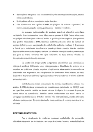 •   Realização de diálogos de SMS todas as manhãs pelos encarregados das equipes, antes do
    início das atividades;
•   Realização de palestras mensais com maior duração, e
•   KPIs estabelecidos para a gestão de SMS, no qual pode ser avaliada a “qualidade” das
    inspeções realizadas pelas equipes, pontuadas de 1 (ruim) a 5 (perfeito).

            As empresas subcontratadas são avaliadas através de check-lists específicos,
verificando, dentre outras coisas: como lidam com as questões de SMS. Quanto a isso, antes
de qualquer subcontratação e avaliado o perfil e as qualificações das empresas, principalmente
nas questões relacionadas a SMS, realizando auditorias periódicas antes de oferecer um
contrato definitivo. Após a contratação são estabelecidas auditorias regulares. O de comum é
o fato de que a maioria dos procedimentos, quando pertinentes, contém lista dos requisitos
legais a serem atendidos ao longo do contrato. São adotadas instruções técnicas para situações
nas quais as normas existentes não sejam suficientes. As boas práticas relatadas são
incorporadas aos procedimentos e normas.

            De acordo com Araújo (2008), a experiência tem mostrado que a ineficácia do
sistema de gestão de SMS muitas vezes está relacionada às dificuldades dos gestores em se
antecipar aos problemas, planejar, organizar e implementar ações consistentes normalmente
estruturadas num programa de SMS. Os processos são dependentes do ser humano, por isso a
necessidade de criar um ambiente organizacional suscetível a mudanças de hábitos e atitudes
comportamentais.

            Os trabalhadores tomam conhecimento das normas, procedimentos, rotinas e boas
práticas de SMS através de treinamentos em procedimentos, participação em DDSMS gerais
ou específicos, notícias contidas nos jornais internos, divulgação de Alertas de Segurança e
outros meios de comunicação. Também tomam conhecimento dos riscos através da
divulgação das Permissões de Trabalho, emitidas pelo empreendimento, quando então serão
alertados, mais uma vez, dos riscos das tarefas e das condições de proteção que deverão ser
adotadas.




DIRETRIZES CONTRATUAIS:

            Para o atendimento às exigências contratuais estabelecidas são promovidas
alterações necessárias nos documentos. Ao longo do contrato, havendo impossibilidade de
 