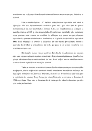 atendimento por razão específica são realizadas reuniões com a contratante para dirimir-se as
dúvidas.

           Para o empreendimento “E”, existem procedimentos específicos para todas as
operações, mas não necessariamente exclusivas para SMS, pois esse tipo de questão
normalmente já faz parte dos trabalhos normais. P. Ex. nos procedimentos de soldagem as
questões relativas a SMS já estão contempladas. Dessa forma o trabalhador sabe exatamente
como proceder para executar sua atividade de soldagem, seja quanto aos procedimentos
operacionais, questões relacionadas ao atendimento às exigências de qualidade e aspectos de
SMS. Essa integração de critérios e disciplinas em um mesmo procedimento facilita a
execução da atividade e a fiscalização de SMS, que passa a ser apenas consultoria e ou
orientadora no processo.

           Há situações menos e mais restritivas. Para tal, há procedimentos que vigoram
para todo o empreendimento e outros somente para determinadas atividades ou situações, isso
porque há empreendimentos com mais de um site. Se no projeto houver restrições maiores
criam-se normas específicas ou instruções técnicas.

           Todos os planos relativos aos contratos são discutidos com os gerentes envolvidos
nos projetos, através de palestras, realizadas durante uma semana. As eventuais mudanças nas
legislações pertinentes são, depois de detectadas, inseridas nos documentos e reenviadas para
a contratante dos serviços. Desta forma, não há conflitos entre as normas e as diretrizes de
SMS específicas. Afora isso, as diretrizes são de cunho geral e não abordam essas questões
com maior profundidade.
 