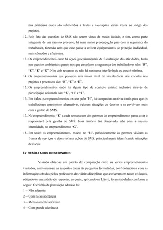 nos primeiros esses são submetidos a testes e avaliações várias vezes ao longo dos
   projetos.
12. Pelo fato das questões de SMS não serem vistas de modo isolado, e sim, como parte
   integrante de um mesmo processo, há uma maior preocupação para com a segurança do
   trabalhador, fazendo com que esse passe a utilizar equipamentos de proteção individual,
   mais cômodos e eficientes.
13. Os empreendimentos onde há ações governamentais de fiscalização das atividades, tanto
   nos quesitos ambientais quanto nos que envolvem a segurança dos trabalhadores são: “B”,
   “C”, “E” e “G”. Nos dois restantes ou não há nenhuma interferência ou essa é mínima.
14. Os empreendimentos que possuem um maior nível de interferência dos clientes nos
   projetos e processos são: “B”, “C” e “E”.
15. Os empreendimentos onde há algum tipo de controle estatal, inclusive através de
   participação acionária são: “E”, “H” e “I”.
16. Em todos os empreendimentos, exceto pelo “H”, há campanhas motivacionais para que os
   trabalhadores apresentem alternativas, relatem situações de desvios e se envolvam mais
   com a gestão de SMS.
17. No empreendimento “E” a cada semana um dos gerentes do empreendimento passa a ser o
   responsável pela gestão de SMS. Isso também foi observado, não com a mesma
   intensidade, no empreendimento “G”.
18. Em todos os empreendimentos, exceto no “H”, periodicamente os gerentes visitam as
   frentes de serviços e desenvolvem ações de SMS, principalmente identificando situações
   de riscos.

I.2 RESULTADOS OBSERVADOS:


           Visando obter-se um padrão de comparação entre os vários empreendimentos
visitados, analisaram-se as respostas dadas às perguntas formuladas, confrontando-as com as
informações obtidas pelos professores das várias disciplinas que estiveram em todos os locais,
obtendo-se um padrão de respostas, as quais, aplicando-se Likert, foram tabuladas conforme a
seguir. O critério de pontuação adotado foi:
1 – Não aderente
2 – Com baixa aderência
3 – Medianamente aderente
4 – Com grande aderência
 