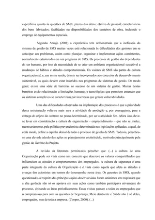 específicas quanto às questões de SMS; prazos das obras; efetivo de pessoal; características
dos bens fabricados; facilidades ou disponibilidades dos canteiros de obra, incluindo o
emprego de equipamentos especiais.

           Segundo Araujo (2008) a experiência tem demonstrado que a ineficácia do
sistema de gestão de SMS muitas vezes está relacionada às dificuldades dos gestores em se
antecipar aos problemas, assim como planejar, organizar e implementar ações consistentes,
normalmente estruturadas em um programa de SMS. Os processos de gestão são dependentes
do ser humano, por isso da necessidade de se criar um ambiente organizacional suscetível a
mudanças de hábitos e atitudes comportamentais. Os valores de SMS são partes da cultura
organizacional, e, em assim sendo, devem ser incorporados aos conceitos de desenvolvimento
sustentável, os quais devem estar inseridos nos programas de sistemas de gestão. De modo
geral, existe uma série de barreiras ao sucesso de um sistema de gestão. Muitas destas
barreiras estão relacionadas a limitações humanas e tecnológicas que permitem entender que
os sistemas complexos se caracterizam por incertezas que geram vulnerabilidades.

           Uma das dificuldades observadas na implantação dos processos é que a prioridade
dessa estruturação volta-se mais para a atividade de produção e, por conseguinte, para a
entrega do objeto do contrato no prazo determinado, por ser a atividade fim. Afora isso, deve-
se levar em consideração a cultura da organização – empreendimento – que não se traduz,
necessariamente, pela política prevencionista determinada nas legislações aplicadas, a qual, de
certa modo, define a espinha dorsal de todo o processo de gestão de SMS. Todavia, percebeu-
se uma elevada adesão das ações ao planejamento estabelecido, motivado principalmente pela
gestão do Gerente do Projeto.

           A revisão da literatura permite-nos perceber que: (...) a cultura de uma
Organização pode ser vista como um conceito que descreve os valores compartilhados que
influenciam as atitudes e comportamentos dos empregados. A cultura de segurança é uma
parte integrante da cultura da Organização e é vista como aquela que afeta as atitudes e
crenças dos acionistas em termos do desempenho nessa área. Os gerentes de SMS, quando
questionados à respeito das principais ações desenvolvidas foram unânimes em responder que
a alta gerência não só os apoiava em suas ações como também participava ativamente do
processo, visitando as áreas periodicamente. Essas visitas passam a todos os empregados que
o compromisso para com as questões de Segurança, Meio Ambiente e Saúde não é só deles,
empregados, mas de toda a empresa. (Cooper, 2000). (...)
 