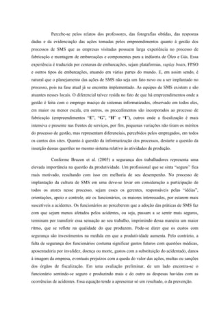 Percebe-se pelos relatos dos professores, das fotografias obtidas, das respostas
dadas e da evidenciação das ações tomadas pelos empreendimentos quanto à gestão dos
processos de SMS que as empresas visitadas possuem larga experiência no processo de
fabricação e montagem de embarcações e componentes para a indústria de Óleo e Gás. Essa
experiência é traduzida por centenas de embarcações, sejam plataformas, suplay boats, FPSO
e outros tipos de embarcações, atuando em várias partes do mundo. E, em assim sendo, é
natural que o planejamento das ações de SMS não seja um fato novo ou a ser implantado no
processo, pois na fase atual já se encontra implementado. As equipes de SMS existem e são
atuantes nesses locais. O diferencial talvez resida no fato de que há empreendimentos onde a
gestão é feita com o emprego maciço de sistemas informatizados, observado em todos eles,
em maior ou menor escala, em outros, os procedimentos são incorporados ao processo de
fabricação (empreendimentos “E”, “G”, “H” e “I”), outros onde a fiscalização é mais
intensiva e presente nas frentes de serviços, por fim, pequenas variações não tiram os méritos
do processo de gestão, mas representam diferenciais, percebidos pelos empregados, em todos
os cantos dos sites. Quanto à questão da informatização dos processos, destarte a questão da
inserção dessas questões no mesmo sistema relativo às atividades de produção.

           Conforme Bruzon et al. (2005) a segurança dos trabalhadores representa uma
elevada importância na questão da produtividade. Um profissional que se sinta “seguro” fica
mais motivado, resultando com isso em melhoria de seu desempenho. No processo de
implantação da cultura de SMS em uma deve-se levar em consideração a participação de
todos os atores nesse processo, sejam esses os gerentes, responsáveis pelas “idéias”,
orientações, apoio e controle, até os funcionários, os maiores interessados, por estarem mais
suscetíveis a acidentes. Os funcionários ao perceberem que a adoção das práticas de SMS faz
com que sejam menos afetados pelos acidentes, ou seja, passam a se sentir mais seguros,
terminam por transferir essa sensação ao seu trabalho, imprimindo dessa maneira um maior
ritmo, que se reflete na qualidade do que produzem. Pode-se dizer que os custos com
segurança são investimentos na medida em que a produtividade aumenta. Pelo contrário, a
falta de segurança dos funcionários costuma significar gastos futuros com questões médicas,
aposentadoria por invalidez, doença ou morte, gastos com a substituição do acidentado, danos
à imagem da empresa, eventuais prejuízos com a queda do valor das ações, multas ou sanções
dos órgãos de fiscalização. Em uma avaliação preliminar, de um lado encontra-se o
funcionário sentindo-se seguro e produzindo mais e do outro as despesas havidas com as
ocorrências de acidentes. Essa equação tende a apresentar só um resultado, o da prevenção.
 