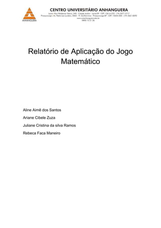 Relatório de Aplicação do Jogo
            Matemático




Aline Aimê dos Santos

Ariane Cibele Zuza

Juliane Cristina da silva Ramos

Rebeca Faca Maneiro
 