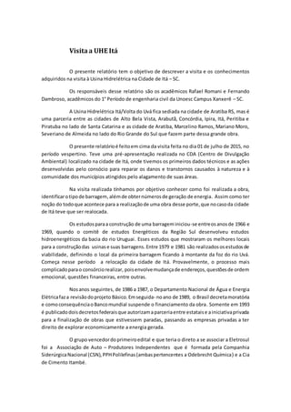 Visitaa UHE Itá
O presente relatório tem o objetivo de descrever a visita e os conhecimentos
adquiridos na visita à Usina Hidrelétrica na Cidade de Itá – SC.
Os responsáveis desse relatório são os acadêmicos Rafael Romani e Fernando
Dambroso, acadêmicos do 1° Período de engenharia civil da Unoesc Campus Xanxerê – SC.
A Usina Hidrelétrica Itá/Volta do Uvá fica sediada na cidade de Aratiba RS, mas é
uma parceria entre as cidades de Alto Bela Vista, Arabutã, Concórdia, Ipira, Itá, Peritiba e
Piratuba no lado de Santa Catarina e as cidade de Aratiba, Marcelino Ramos, Mariano Moro,
Severiano de Almeida no lado do Rio Grande do Sul que fazem parte dessa grande obra.
O presente relatórioé feitoem cima da visita feita no dia 01 de julho de 2015, no
período vespertino. Teve uma pré-apresentação realizada no CDA (Centro de Divulgação
Ambiental) localizado na cidade de Itá, onde tivemos os primeiros dados técnicos e as ações
desenvolvidas pelo consócio para reparar os danos e transtornos causados à natureza e à
comunidade dos municípios atingidos pelo alagamento de suas áreas.
Na visita realizada tínhamos por objetivo conhecer como foi realizada a obra,
identificarotipode barragem,alémde obternúmerosde geração de energia. Assim como ter
noção do todoque acontece para a realizaçãode uma obra desse porte,que nocasoda cidade
de Itá teve que ser realocada.
Os estudosparaa construção de uma barrageminiciou-se entreosanosde 1966 e
1969, quando o comitê de estudos Energéticos da Região Sul desenvolveu estudos
hidroenergéticos da bacia do rio Uruguai. Esses estudos que mostraram os melhores locais
para a construçãodas usinase suas barragens.Entre 1979 e 1981 são realizadososestudosde
viabilidade, definindo o local da primeira barragem ficando à montante da foz do rio Uvá.
Começa nesse período a relocação da cidade de Itá. Provavelmente, o processo mais
complicadoparao consórciorealizar, poisenvolvemudançade endereços,questõesde ordem
emocional, questões financeiras, entre outras.
Nosanos seguintes, de 1986 a 1987, o Departamento Nacional de Água e Energia
Elétricafaza revisãodoprojeto Básico.Emseguida- noano de 1989, o Brasil decretamoratória
e comoconsequênciaoBancomundial suspende o financiamento da obra. Somente em 1993
é publicadodoisdecretosfederaisque autorizamaparceriaentre estataise ainiciativaprivada
para a finalização de obras que estivessem paradas, passando as empresas privadas a ter
direito de explorar economicamente a energia gerada.
O grupo vencedordoprimeiroedital e que teria o direto a se associar a Eletrosul
foi a Associação de Auto – Produtores Independentes que é formada pela Companhia
SiderúrgicaNacional (CSN),PPHPolilefinas(ambaspertencentes a Odebrecht Química) e a Cia
de Cimento Itambé.
 