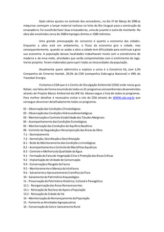 Após vários ajustes no contrato dos vencedores, no dia 1º de Março de 1996 as
máquinas começam a lançar material rochoso no leito do Rio Uruguai para a construção da
ensacadeira.Foi escolhido fazer duas ensacadeiras, uma de jusante e outra de montante. Na
obra são envolvidos cerca de 2500 empregos diretos e 1500 indiretos.
Uma grande preocupação do consorcio é quanto a economia das cidades.
Enquanto a obra está em andamento, o fluxo da economia gira a cidade, mas
consequentemente, quando se acaba a obra a cidade tem dificuldade para continuar a girar
sua economia. A população dessas localidades trabalhavam muito com o extrativismo de
madeira e de erva-mate, atividades que serão comprometidas com o enchimento do lago.
Varios projetos foram elaborados para suprir todas as necessidades da população.
Atualmente quem administra e explora a usina é o Consórcio Itá, com 1,5%
Companhia de Cimento Itambé, 29,5% da CSN (companhia Siderugica Nacional) e 69% da
Tractebel Energia.
VisitamosoCDA que é o Centro de Divulgação Ambiental (CDA) onde nosso guia
Rafael, nosfaloude formaresumidade todosos23 programassocioambientaisdesenvolvidos
através do Projeto Básico Ambiental da UHE Itá. Abaixo segue a lista de todos os programas.
Para melhor detalhar é necessário visitar o site do CDA através do WWW.cda.org.br que
consegue descrever detalhadamente todos os programas.
01 - ObservaçãodasCondiçõesClimatológicas
02 - ObservaçãodasCondiçõesHidrossedimentológicas
03 - Monitorizaçãoe Controle Estabilidade dosTaludesMarginais
04 - AcompanhamentodasCondiçõesSismológicas
05 - MonitorizaçãodasCondiçõesdoAquíferoBasáltico
06 - Controle de Degradaçãoe RecomposiçãodasÁreasda Obra
7.1 - Desmatamento
7.2 - Demolição,Desinfecçãoe Desinfestação
8.1 - Rede de MonitoramentodasCondições Limnológicas
8.2 - Acompanhamentoe Controlede MacrófitasAquáticas
8.3 - Controle e MelhoriadaQualidade daÁgua
9.1 - Formaçãoda Faixade VegetaçãoCiliare ProteçãodasÁreasCríticas
9.2 - Implantação de Unidade de Conservação
9.4 - Conservaçãoe Resgate daFauna
9.5 - Monitoramente e ManejodaIctiofauna
9.6 - Salvamentoe AproveitamentoCientíficodaFlora
10 - SalvamentodoPatrimônioArqueológico
11 - PreservaçãodoPatrimônioHistórico,Cultural e Paisagístico
12.1 - ReorganizaçãodasÁreas Remanescentes
13.1 - Relocaçãode Núcleosde ApoioaPopulação
13.2 - Relocaçãoda Cidade de Itá
14 - MonitorizaçãodoRemanejamentodaPopulação
15 - FomentoasAtividadesAgropecuárias
16 - ConservaçãodoSoloe SaneamentoRural
 
