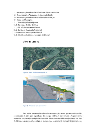 17 - Recomposiçãoe MelhoriadosSistemasde Infra-estrutura
18 - Recomposiçãoe AdequaçãodoSistemade Saúde
19 - Recomposiçãoe MelhoriadosServiçosde Educação
20 - ApoioaosMunicípios
21 - Centrode Apoioao Migrante
21.2 - Formação de Mão-de-Obra
22 - Usos MúltiplosdoReservatório
23.1 - Centrode DivulgaçãoAmbiental
23.2 - Centrode DivulgaçãoAmbiental
23.3 - AtividadesPráticasde EducaçãoAmbiental
Obra da UHE Itá
Figura 1 - Mapa Atualizado Barragem Itá
Figura 2 - Vista corte casa de máquinas
Para iniciar nossa explanação sobre a construção, temos que entender qual é a
necessidade da obra para a produção de energia elétrica. É aproveitada a força mecânica
atravésdo fluxode águapara girar as turbinase assimtransformarem energiaelétrica. A obra
de Itá nesse aspecto escolheuo tipo de barragem de enrocamento com face de concreto, que
 